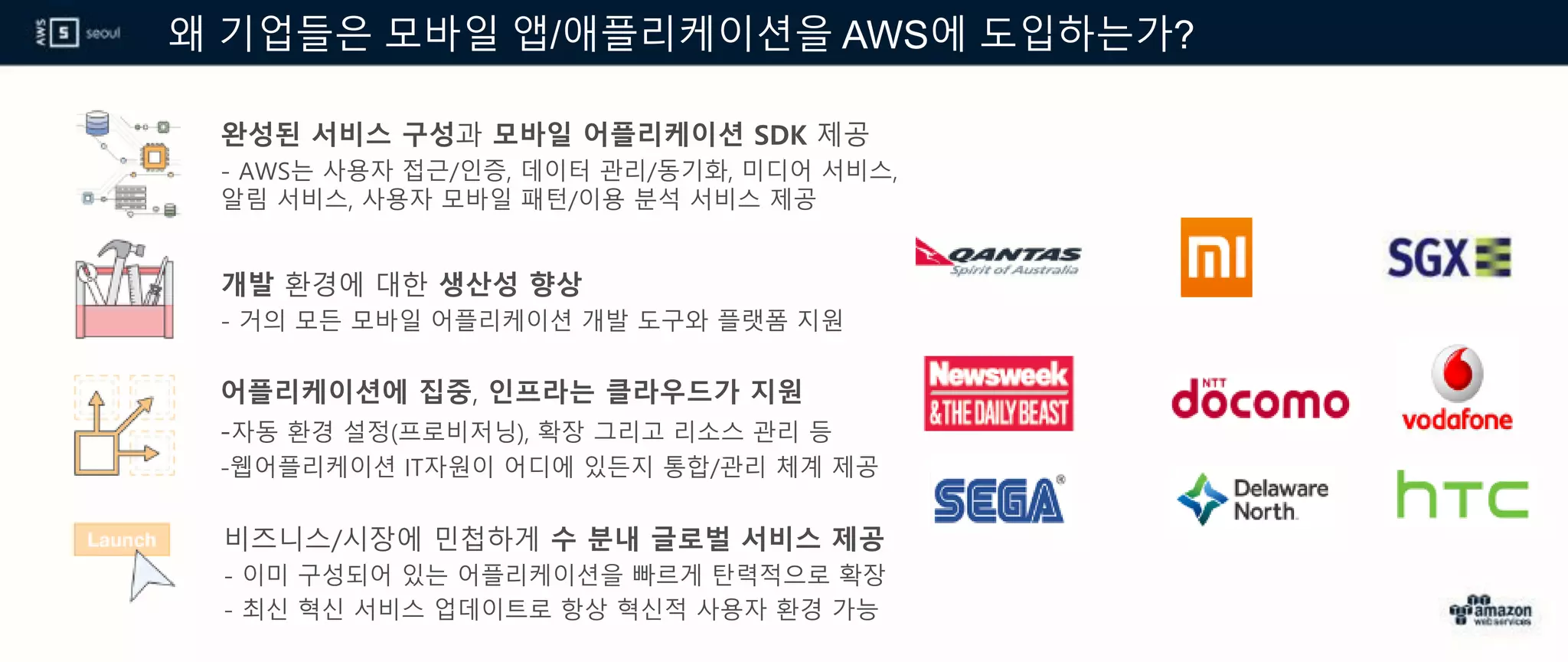 왜 기업들은 모바일 앱/애플리케이션을 AWS에 도입하는가?
완성된 서비스 구성과 모바일 어플리케이션 SDK 제공
- AWS는 사용자 접근/인증, 데이터 관리/동기화, 미디어 서비스,
알림 서비스, 사용자 모바일 패턴/이용 분석 서비스 제공
개발 환경에 대한 생산성 향상
- 거의 모든 모바일 어플리케이션 개발 도구와 플랫폼 지원
어플리케이션에 집중, 인프라는 클라우드가 지원
-자동 환경 설정(프로비저닝), 확장 그리고 리소스 관리 등
-웹어플리케이션 IT자원이 어디에 있든지 통합/관리 체계 제공
비즈니스/시장에 민첩하게 수 분내 글로벌 서비스 제공
- 이미 구성되어 있는 어플리케이션을 빠르게 탄력적으로 확장
- 최신 혁신 서비스 업데이트로 항상 혁신적 사용자 환경 가능
 