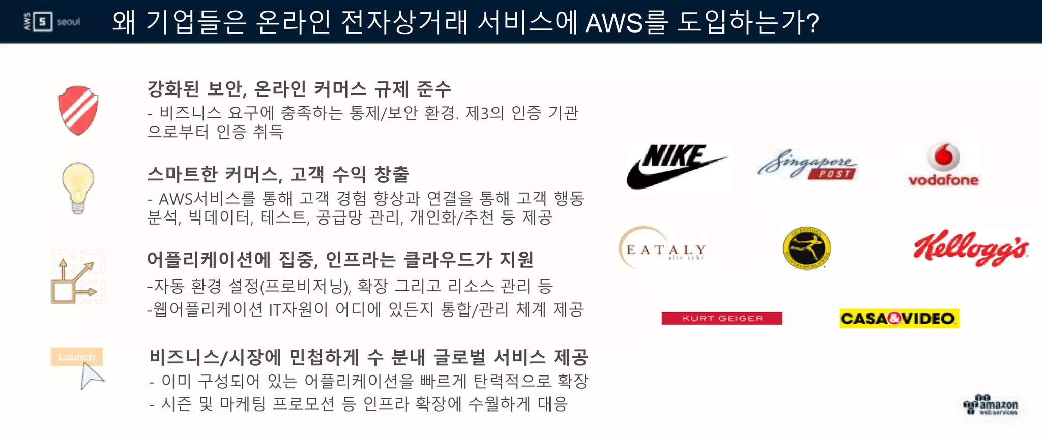 왜 기업들은 온라인 전자상거래 서비스에 AWS를 도입하는가?
강화된 보안, 온라인 커머스 규제 준수
- 비즈니스 요구에 충족하는 통제/보안 환경. 제3의 인증 기관
으로부터 인증 취득
스마트한 커머스, 고객 수익 창출
- AWS서비스를 통해 고객 경험 향상과 연결을 통해 고객 행동
분석, 빅데이터, 테스트, 공급망 관리, 개인화/추천 등 제공
어플리케이션에 집중, 인프라는 클라우드가 지원
-자동 환경 설정(프로비저닝), 확장 그리고 리소스 관리 등
-웹어플리케이션 IT자원이 어디에 있든지 통합/관리 체계 제공
비즈니스/시장에 민첩하게 수 분내 글로벌 서비스 제공
- 이미 구성되어 있는 어플리케이션을 빠르게 탄력적으로 확장
- 시즌 및 마케팅 프로모션 등 인프라 확장에 수월하게 대응
 