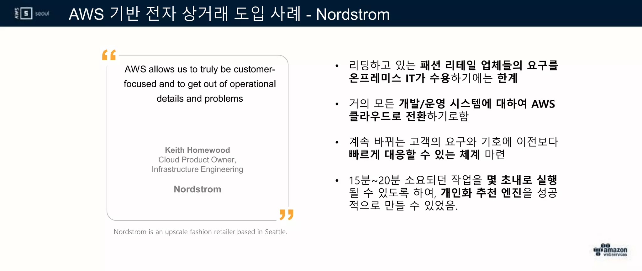 AWS 기반 전자 상거래 도입 사례 - Nordstrom
AWS allows us to truly be customer-
focused and to get out of operational
details and problems
Keith Homewood
Cloud Product Owner,
Infrastructure Engineering
Nordstrom
”
“ • 리딩하고 있는 패션 리테일 업체들의 요구를
온프레미스 IT가 수용하기에는 한계
• 거의 모든 개발/운영 시스템에 대하여 AWS
클라우드로 전환하기로함
• 계속 바뀌는 고객의 요구와 기호에 이전보다
빠르게 대응할 수 있는 체계 마련
• 15분~20분 소요되던 작업을 몇 초내로 실행
될 수 있도록 하여, 개인화 추천 엔진을 성공
적으로 만들 수 있었음.
Nordstrom is an upscale fashion retailer based in Seattle.
 