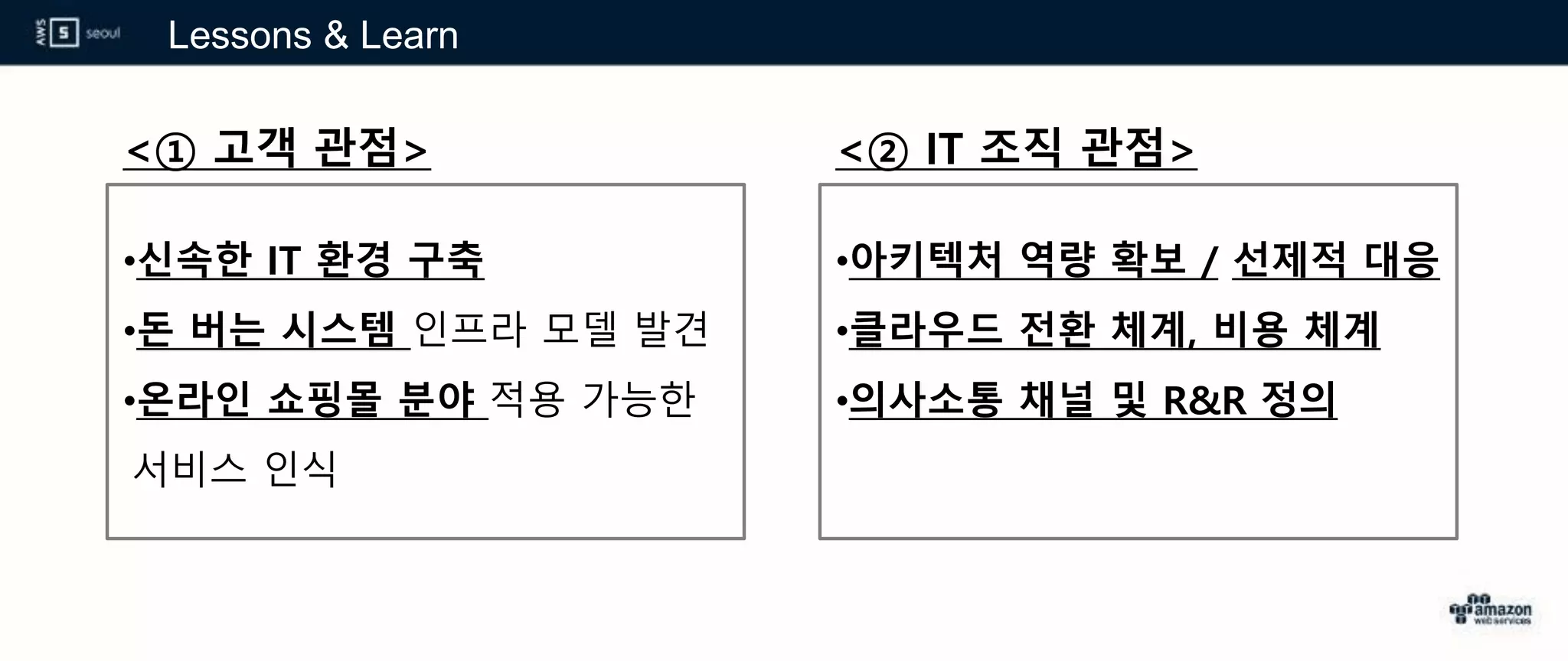 Lessons & Learn
<① 고객 관점>
•신속한 IT 환경 구축
•돈 버는 시스템 인프라 모델 발견
•온라인 쇼핑몰 분야 적용 가능한
서비스 인식
<② IT 조직 관점>
•아키텍처 역량 확보 / 선제적 대응
•클라우드 전환 체계, 비용 체계
•의사소통 채널 및 R&R 정의
 