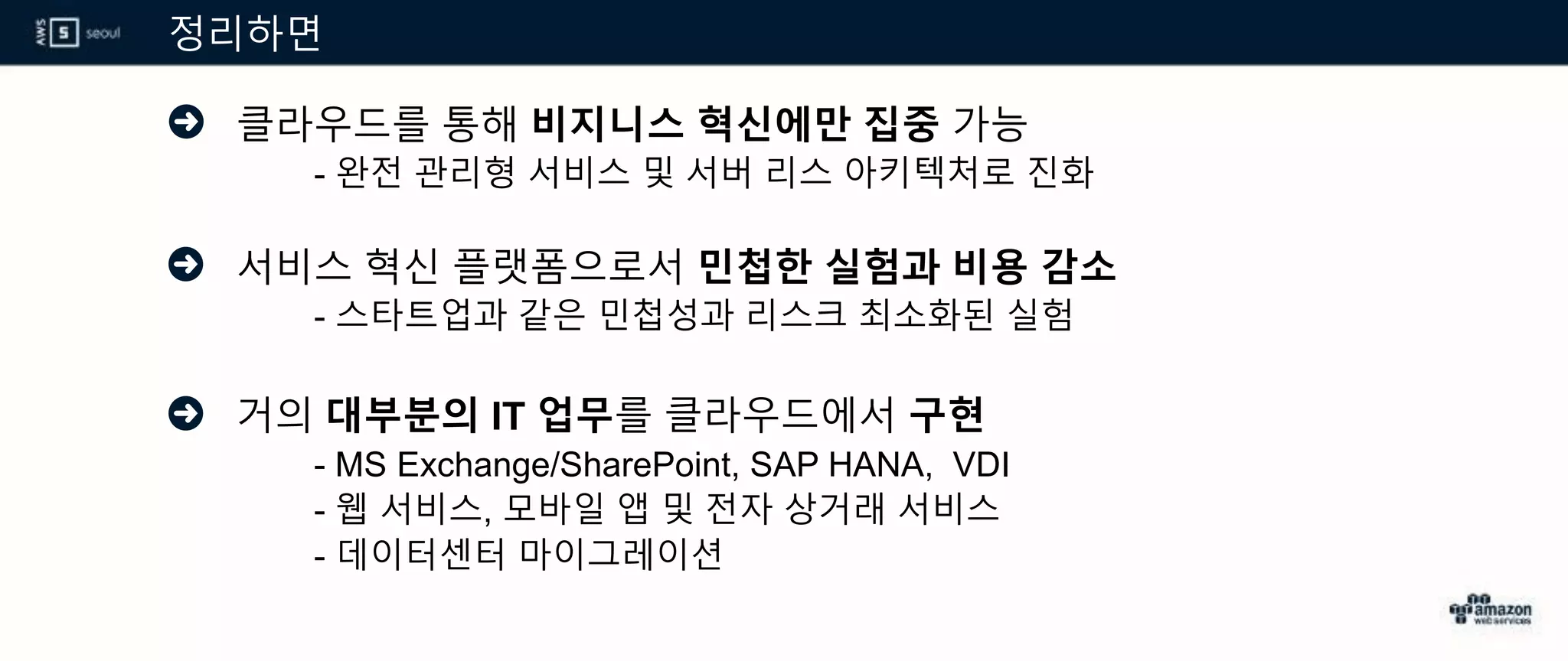 정리하면
클라우드를 통해 비지니스 혁신에만 집중 가능
- 완전 관리형 서비스 및 서버 리스 아키텍처로 진화
서비스 혁신 플랫폼으로서 민첩한 실험과 비용 감소
- 스타트업과 같은 민첩성과 리스크 최소화된 실험
거의 대부분의 IT 업무를 클라우드에서 구현
- MS Exchange/SharePoint, SAP HANA, VDI
- 웹 서비스, 모바일 앱 및 전자 상거래 서비스
- 데이터센터 마이그레이션
 