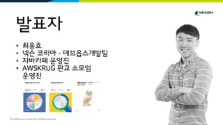 © NEXON Korea Corporation All Rights Reserved.
발표자
• 최용호
• 넥슨 코리아 - 데브옵스개발팀
• 자바카페 운영진
• AWSKRUG 판교 소모임
운영진
 