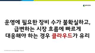© NEXON Korea Corporation All Rights Reserved.
운영에 필요한 장비 수가 불확실하고,
급변하는 시장 흐름에 빠르게
대응해야 하는 경우 클라우드가 유리
 