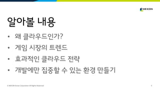 알아볼 내용
© NEXON Korea Corporation All Rights Reserved. 0
• 왜 클라우드인가?
• 게임 시장의 트렌드
• 효과적인 클라우드 전략
• 개발에만 집중할 수 있는 환경 만들기
 