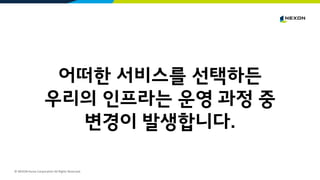 © NEXON Korea Corporation All Rights Reserved.
어떠한 서비스를 선택하든
우리의 인프라는 운영 과정 중
변경이 발생합니다.
 