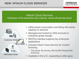 HDS Data Center
NEW: HITACHI CLOUD SERVICES
 Utility-based consumption and billing with elastic
capacity on demand
 Managed and hosted by HDS and built on
enterprise grade storage
 RESTful interface supports key enterprise
applications
 Includes Hitachi Cloud Service for Content
Archiving
‒ File tiering, file serving, Microsoft® Sharepoint®
Archiving
 Available in the U.S.; expanding to other geos
Hitachi Cloud Services
Extension of the enterprise into a secure, robust off-premise cloud
Customer Site
Portal
 
