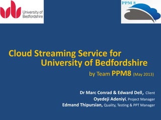 Cloud Streaming Service for
University of Bedfordshire
by Team PPM8 (May 2013)
Dr Marc Conrad & Edward Dell, Client
Oyedeji Adeniyi, Project Manager
Edmand Thipursian, Quality, Testing & PPT Manager
 