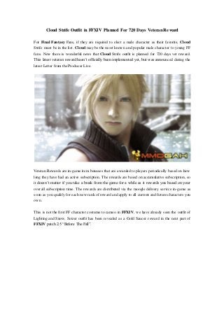 Cloud Strife Outfit in FFXIV Planned For 720 Days Veteran Reward
For Final Fantasy Fans, if they are required to elect a male character as their favorite, Cloud
Strife must be in the list. Cloud may be the most known and popular male character to young FF
fans. Now there is wonderful news that Cloud Strife outfit is planned for 720 days vet reward.
This latest veteran reward hasn’t officially been implemented yet, but was announced during the
latest Letter from the Producer Live.
Veteran Rewards are in-game item bonuses that are awarded to players periodically based on how
long they have had an active subscription. The rewards are based on accumulative subscription, so
it doesn’t matter if you take a break from the game for a while as it rewards you based on your
overall subscription time. The rewards are distributed via the moogle delivery service in-game as
soon as you qualify for each new rank of reward and apply to all current and future characters you
own.
This is not the first FF character costume to cameo in FFXIV, we have already seen the outfit of
Lighting and Snow, Setzer outfit has been revealed as a Gold Saucer reward in the next part of
FFXIV patch 2.5 “Before The Fall”.
 