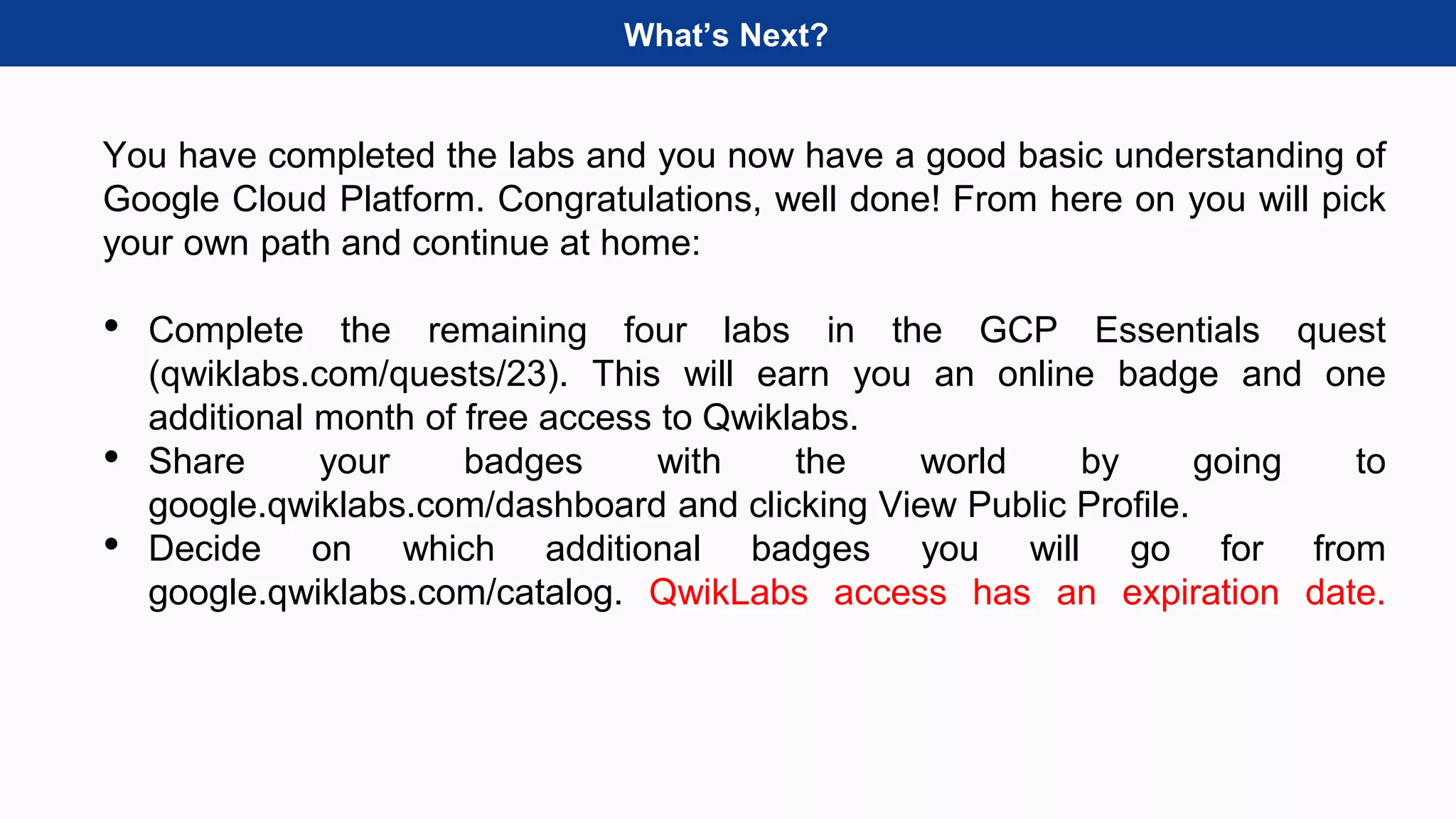 What’s Next?
You have completed the labs and you now have a good basic understanding of
Google Cloud Platform. Congratulations, well done! From here on you will pick
your own path and continue at home:
• Complete the remaining four labs in the GCP Essentials quest
(qwiklabs.com/quests/23). This will earn you an online badge and one
additional month of free access to Qwiklabs.
• Share your badges with the world by going to
google.qwiklabs.com/dashboard and clicking View Public Profile.
• Decide on which additional badges you will go for from
google.qwiklabs.com/catalog. QwikLabs access has an expiration date.
 