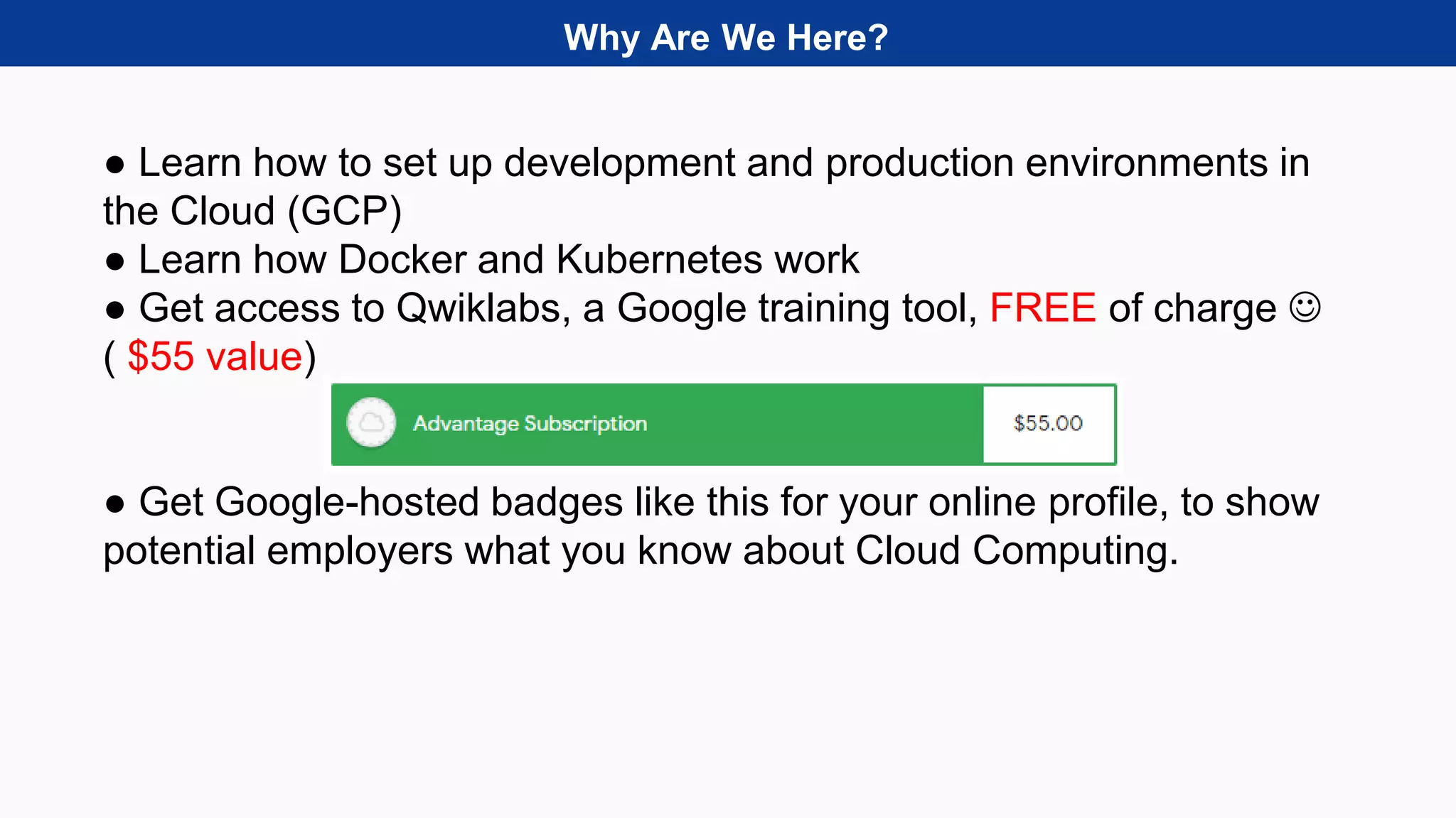 Why Are We Here?
● Learn how to set up development and production environments in
the Cloud (GCP)
● Learn how Docker and Kubernetes work
● Get access to Qwiklabs, a Google training tool, FREE of charge 
( $55 value)
● Get Google-hosted badges like this for your online profile, to show
potential employers what you know about Cloud Computing.
 