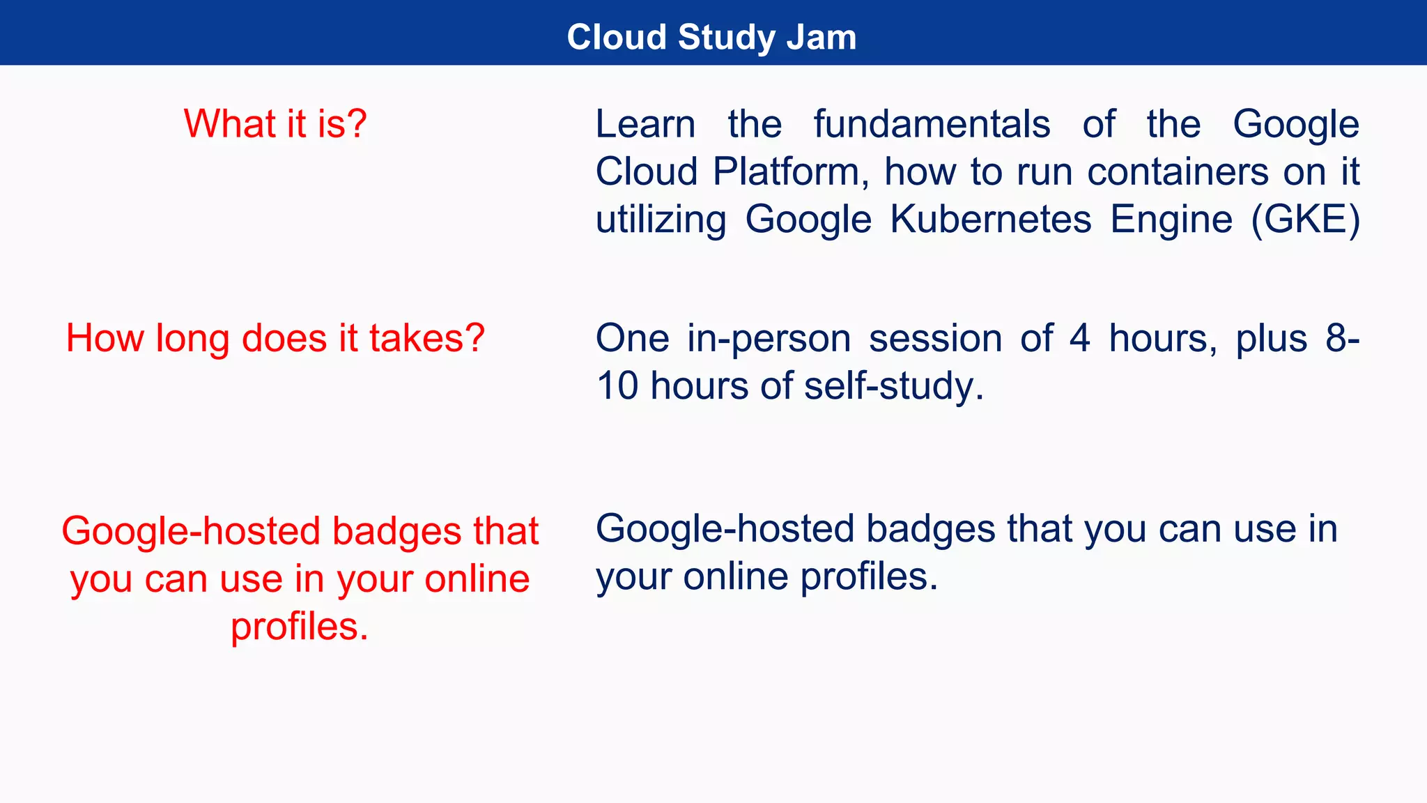 Cloud Study Jam
What it is?
How long does it takes?
Learn the fundamentals of the Google
Cloud Platform, how to run containers on it
utilizing Google Kubernetes Engine (GKE)
One in-person session of 4 hours, plus 8-
10 hours of self-study.
Google-hosted badges that you can use in
your online profiles.
Google-hosted badges that
you can use in your online
profiles.
 