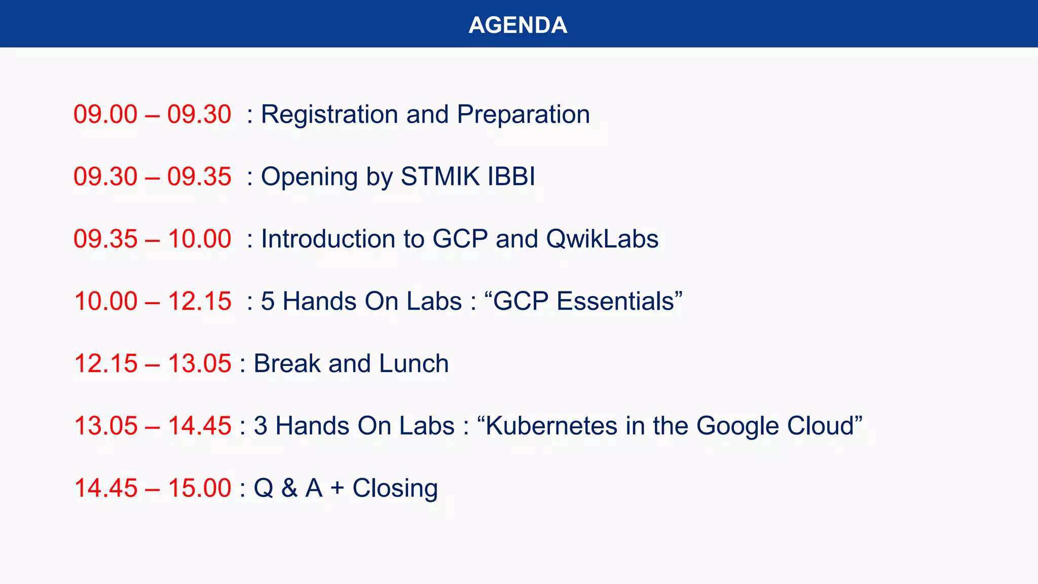 AGENDA
09.00 – 09.30 : Registration and Preparation
09.30 – 09.35 : Opening by STMIK IBBI
09.35 – 10.00 : Introduction to GCP and QwikLabs
10.00 – 12.15 : 5 Hands On Labs : “GCP Essentials”
12.15 – 13.05 : Break and Lunch
13.05 – 14.45 : 3 Hands On Labs : “Kubernetes in the Google Cloud”
14.45 – 15.00 : Q & A + Closing
 