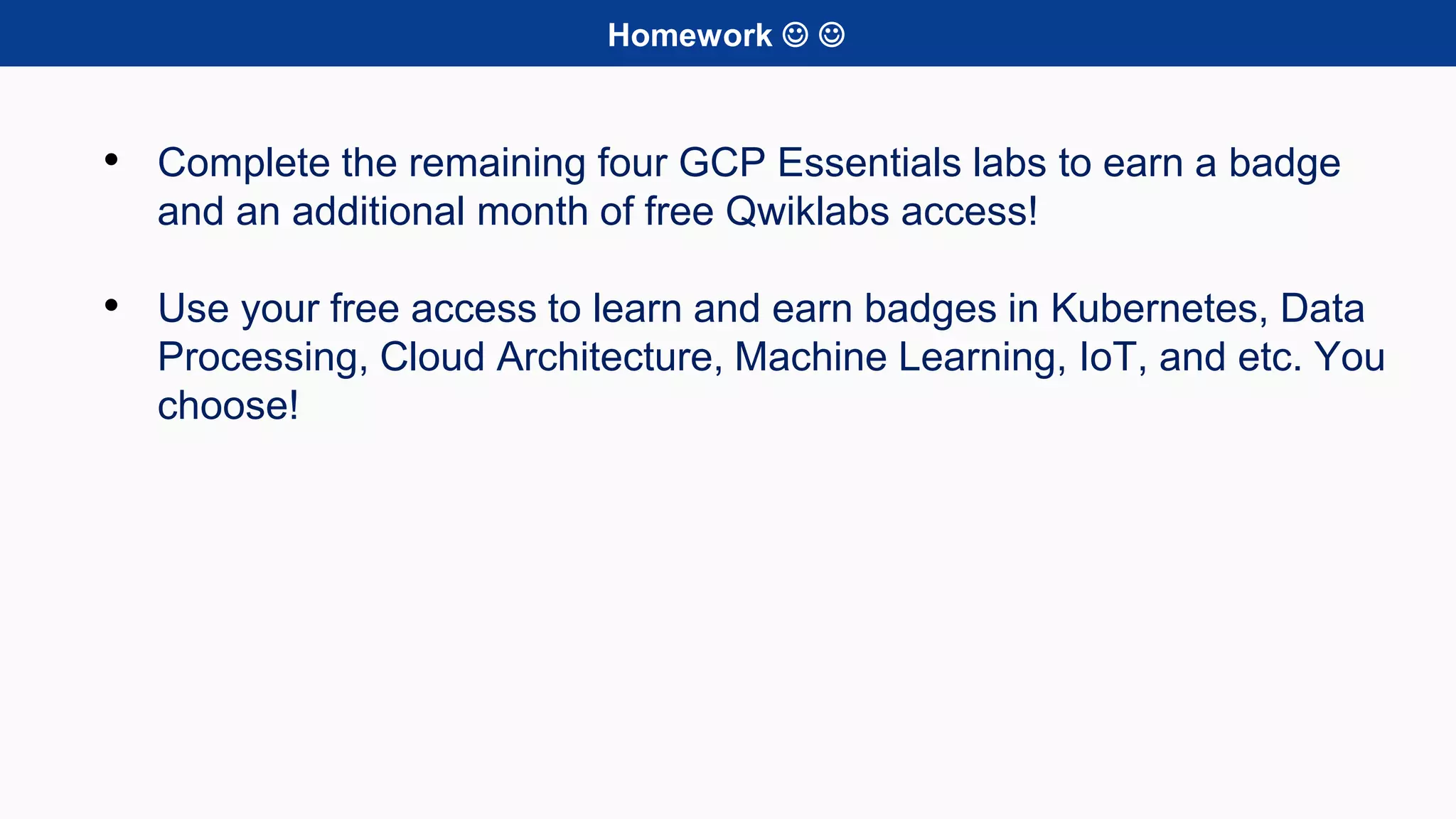Homework  
• Complete the remaining four GCP Essentials labs to earn a badge
and an additional month of free Qwiklabs access!
• Use your free access to learn and earn badges in Kubernetes, Data
Processing, Cloud Architecture, Machine Learning, IoT, and etc. You
choose!
 