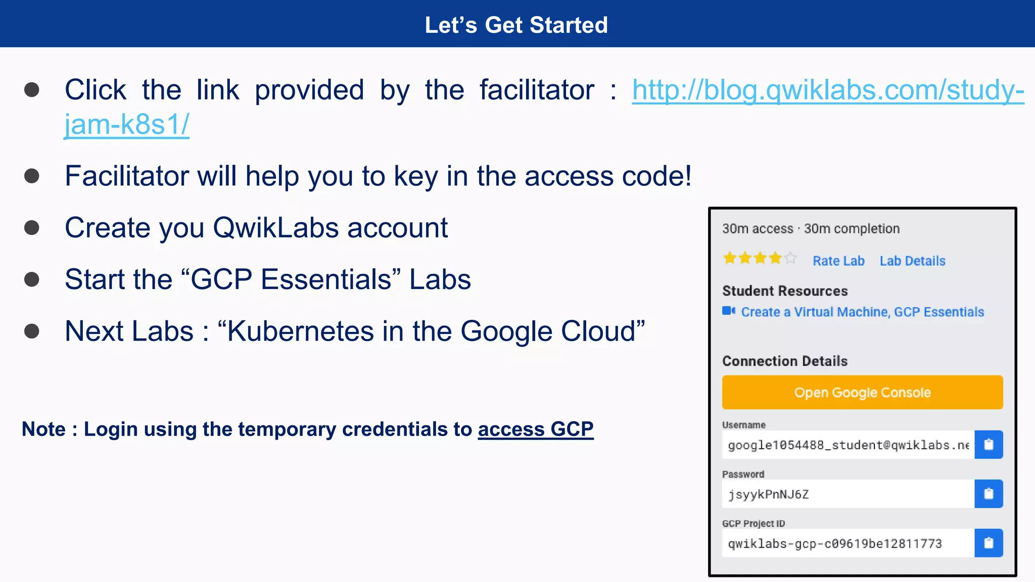 Let’s Get Started
● Click the link provided by the facilitator : http://blog.qwiklabs.com/study-
jam-k8s1/
● Facilitator will help you to key in the access code!
● Create you QwikLabs account
● Start the “GCP Essentials” Labs
● Next Labs : “Kubernetes in the Google Cloud”
Note : Login using the temporary credentials to access GCP
 