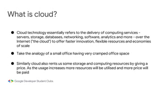 What is cloud?
● Cloud technology essentially refers to the delivery of computing services -
servers, storage, databases, networking, software, analytics and more - over the
Internet ("the cloud") to offer faster innovation, flexible resources and economies
of scale
● Take the analogy of a small office having very cramped office space
● Similarly cloud also rents us some storage and computing resources by giving a
price. As the usage increases more resources will be utilised and more price will
be paid
 