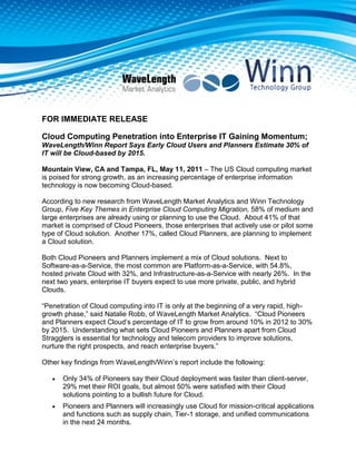 FOR IMMEDIATE RELEASE<br />Cloud Computing Penetration into Enterprise IT Gaining Momentum; WaveLength/Winn Report Says Early Cloud Users and Planners Estimate 30% of IT will be Cloud-based by 2015. Mountain View, CA and Tampa, FL, May 11, 2011 – The US Cloud computing market is poised for strong growth, as an increasing percentage of enterprise information technology is now becoming Cloud-based.  <br />According to new research from WaveLength Market Analytics and Winn Technology Group, Five Key Themes in Enterprise Cloud Computing Migration, 58% of medium and large enterprises are already using or planning to use the Cloud.  About 41% of that market is comprised of Cloud Pioneers, those enterprises that actively use or pilot some type of Cloud solution.  Another 17%, called Cloud Planners, are planning to implement a Cloud solution.  <br />Both Cloud Pioneers and Planners implement a mix of Cloud solutions.  Next to Software-as-a-Service, the most common are Platform-as-a-Service, with 54.8%, hosted private Cloud with 32%, and Infrastructure-as-a-Service with nearly 26%.  In the next two years, enterprise IT buyers expect to use more private, public, and hybrid Clouds.<br />“Penetration of Cloud computing into IT is only at the beginning of a very rapid, high-growth phase,” said Natalie Robb, of WaveLength Market Analytics.  “Cloud Pioneers and Planners expect Cloud’s percentage of IT to grow from around 10% in 2012 to 30% by 2015.  Understanding what sets Cloud Pioneers and Planners apart from Cloud Stragglers is essential for technology and telecom providers to improve solutions, nurture the right prospects, and reach enterprise buyers.”<br />Other key findings from WaveLength/Winn’s report include the following: <br />Only 34% of Pioneers say their Cloud deployment was faster than client-server, 29% met their ROI goals, but almost 50% were satisfied with their Cloud solutions pointing to a bullish future for Cloud.<br />Pioneers and Planners will increasingly use Cloud for mission-critical applications and functions such as supply chain, Tier-1 storage, and unified communications in the next 24 months.<br />Concerns that limit Cloud adoption vary significantly by segment: Cloud Pioneers worry most about network delays; Planners worry about solutions management, such as remediation tools, integration with existing IT resources, reporting and management tools.<br />About 40% of Cloud Pioneers upgrade perimeter security, implement encryption, and migrate to SANs prior to Cloud deployment, while more than 25% increase WAN bandwidth.<br />While Planners involve more technology partners than Pioneers in their Cloud solutions; software vendors, consultants, and systems integrators are most frequently in the mix.  29% of the Pioneers say software vendors are most important, while 48% of Planners say systems integrators are most important. Telco service providers were least important to both groups.<br />Five Key Themes in Enterprise Cloud Computing Migration discusses the changing Cloud market from a broad perspective. It examines penetration of different service deployment models, drivers that encourage adoption, concerns that limit it, enterprise preparation for Cloud deployment, and the role of the channel in enterprise IT Cloud computing purchases. <br />Five Key Themes in Enterprise Cloud Computing Migration is a joint effort; Winn Technology Group collected the data and WaveLength Market Analytics conducted the analysis.   Channel Navigators, LLC and Telecom Strategy Partners LLC also contributed.<br />About WaveLength Market Analytics<br />WaveLength Market Analytics specializes in combining knowledge of technology markets, products and services with data management & quantitative analysis for strategies & sales and marketing programs that deliver superior results. WaveLength's work includes business-to-business, consumer, service provider, and distribution channels in the world's largest technology markets both established and emerging.<br />About Winn Technology Group<br />Winn Technology Group is a privately–held marketing solutions company headquartered in Palm Harbor, Florida.  Exclusively providing marketing support to the technology industry since 1990, Winn has provided leading firms with B2B marketing solutions, conducting thousands of initiatives to:<br />• Generate qualified leads and appointments,<br />• Capture attendees for live events and webinars,<br />• Nurture, cultivate, and qualify actionable leads,<br />• Collect and analyze valuable business intelligence,<br />• Build brand awareness and name recognition.<br />To download the study, click this link http://www.wlanalytics.com/Cloud/<br />FOR FURTHER INFORMATION, CONTACT:<br />Kate HealyJudith Woodward<br />WaveLength Market AnalyticsWinn Technology Group<br />khealy@wlanalytics.comjudew@winntech.net<br />(V) 415-519-7030(V) 800-444-5622 x411<br />###<br />