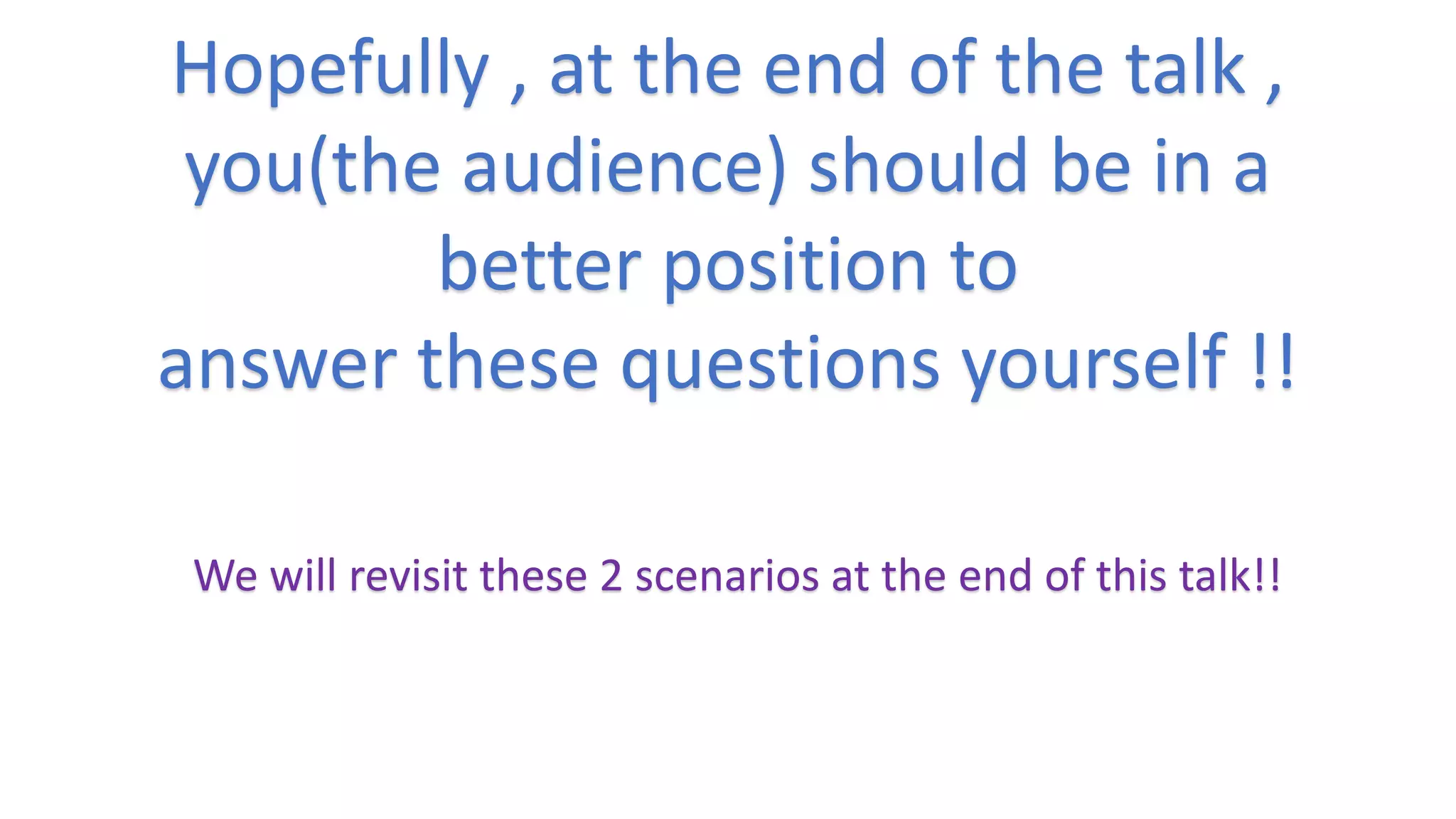 Hopefully , at the end of the talk ,
you(the audience) should be in a
better position to
answer these questions yourself !!
We will revisit these 2 scenarios at the end of this talk!!
 