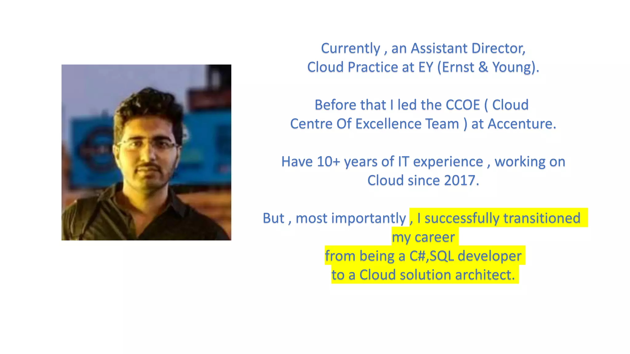 Currently , an Assistant Director,
Cloud Practice at EY (Ernst & Young).
Before that I led the CCOE ( Cloud
Centre Of Excellence Team ) at Accenture.
Have 10+ years of IT experience , working on
Cloud since 2017.
But , most importantly , I successfully transitioned
my career
from being a C#,SQL developer
to a Cloud solution architect.
 