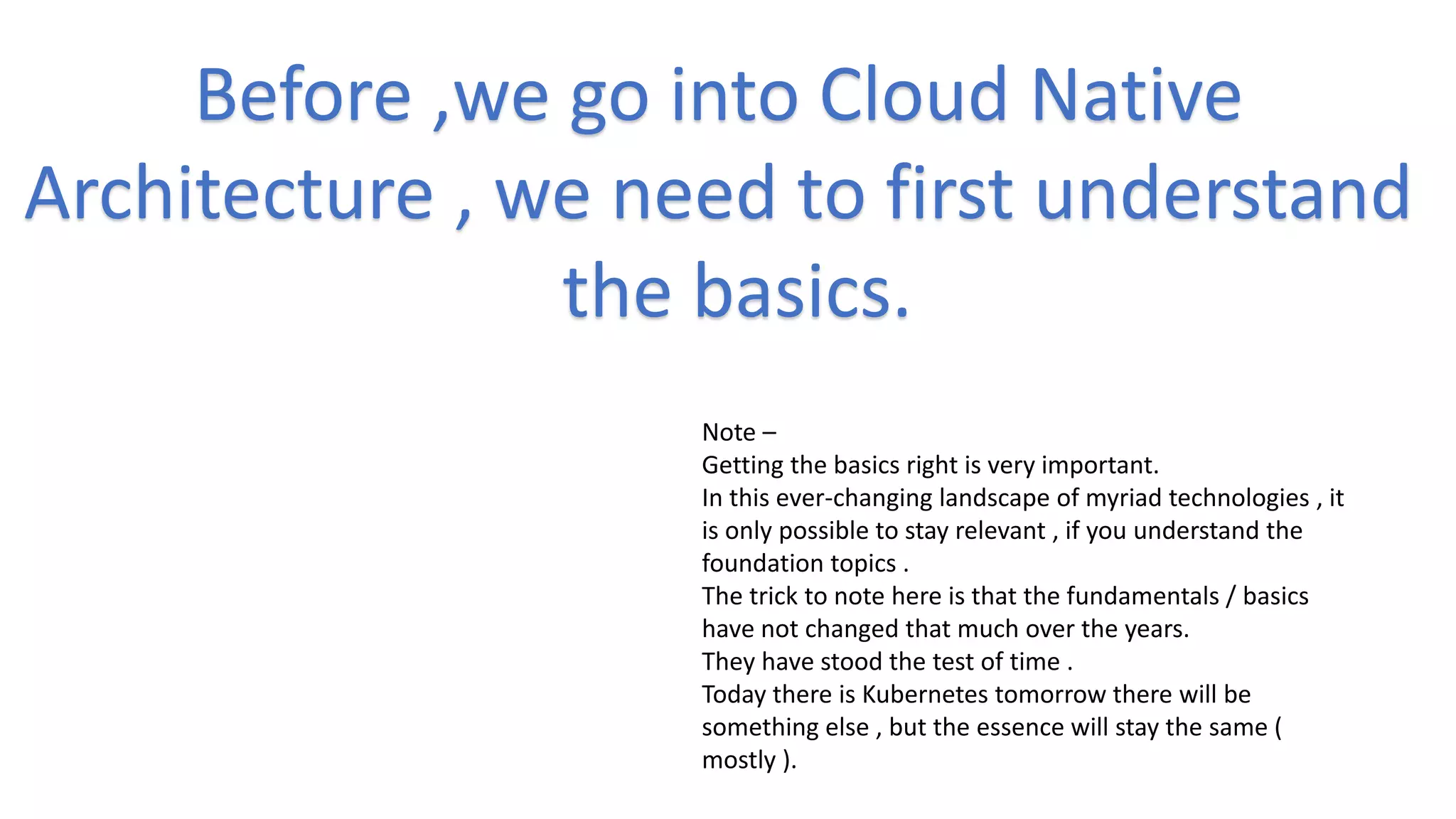 Before ,we go into Cloud Native
Architecture , we need to first understand
the basics.
Note –
Getting the basics right is very important.
In this ever-changing landscape of myriad technologies , it
is only possible to stay relevant , if you understand the
foundation topics .
The trick to note here is that the fundamentals / basics
have not changed that much over the years.
They have stood the test of time .
Today there is Kubernetes tomorrow there will be
something else , but the essence will stay the same (
mostly ).
 