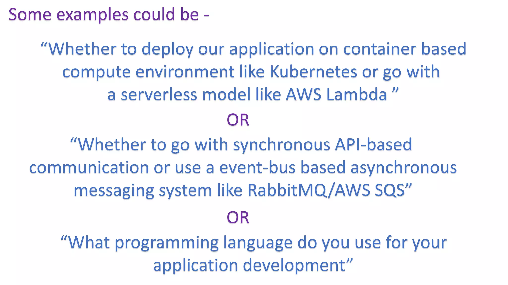 Some examples could be -
“Whether to deploy our application on container based
compute environment like Kubernetes or go with
a serverless model like AWS Lambda ”
“Whether to go with synchronous API-based
communication or use a event-bus based asynchronous
messaging system like RabbitMQ/AWS SQS”
OR
OR
“What programming language do you use for your
application development”
 