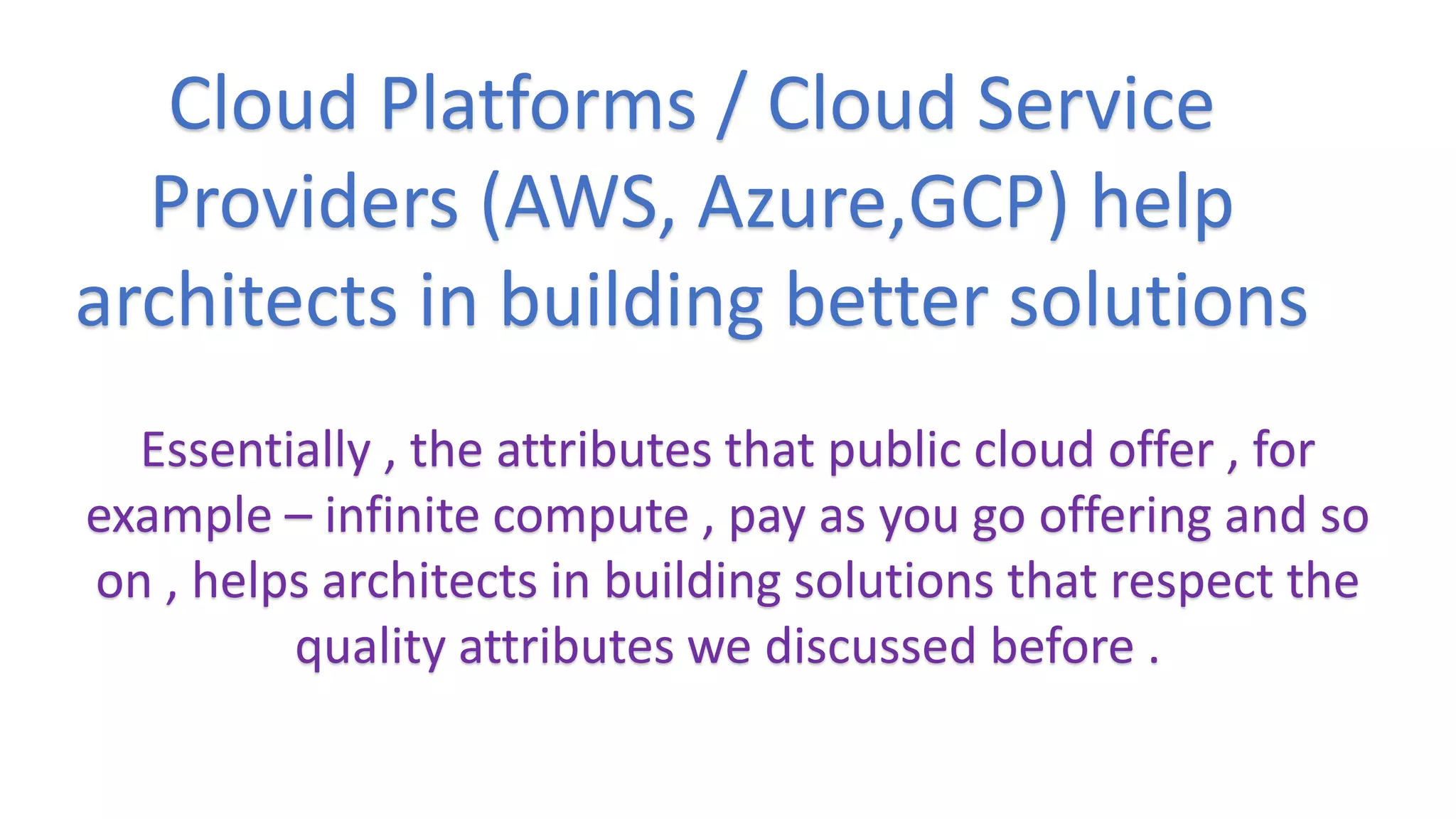Essentially , the attributes that public cloud offer , for
example – infinite compute , pay as you go offering and so
on , helps architects in building solutions that respect the
quality attributes we discussed before .
Cloud Platforms / Cloud Service
Providers (AWS, Azure,GCP) help
architects in building better solutions
 