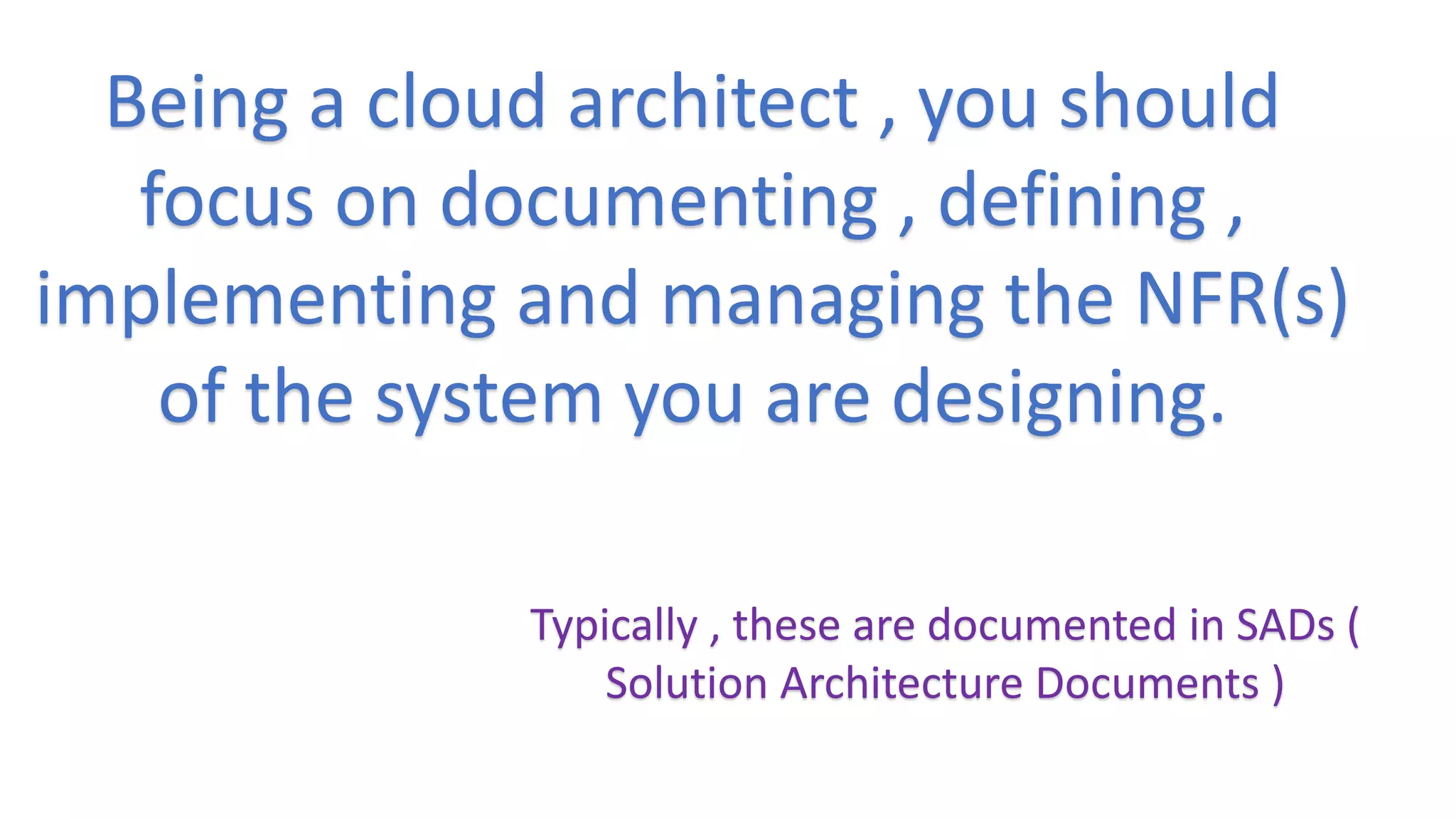 Being a cloud architect , you should
focus on documenting , defining ,
implementing and managing the NFR(s)
of the system you are designing.
Typically , these are documented in SADs (
Solution Architecture Documents )
 
