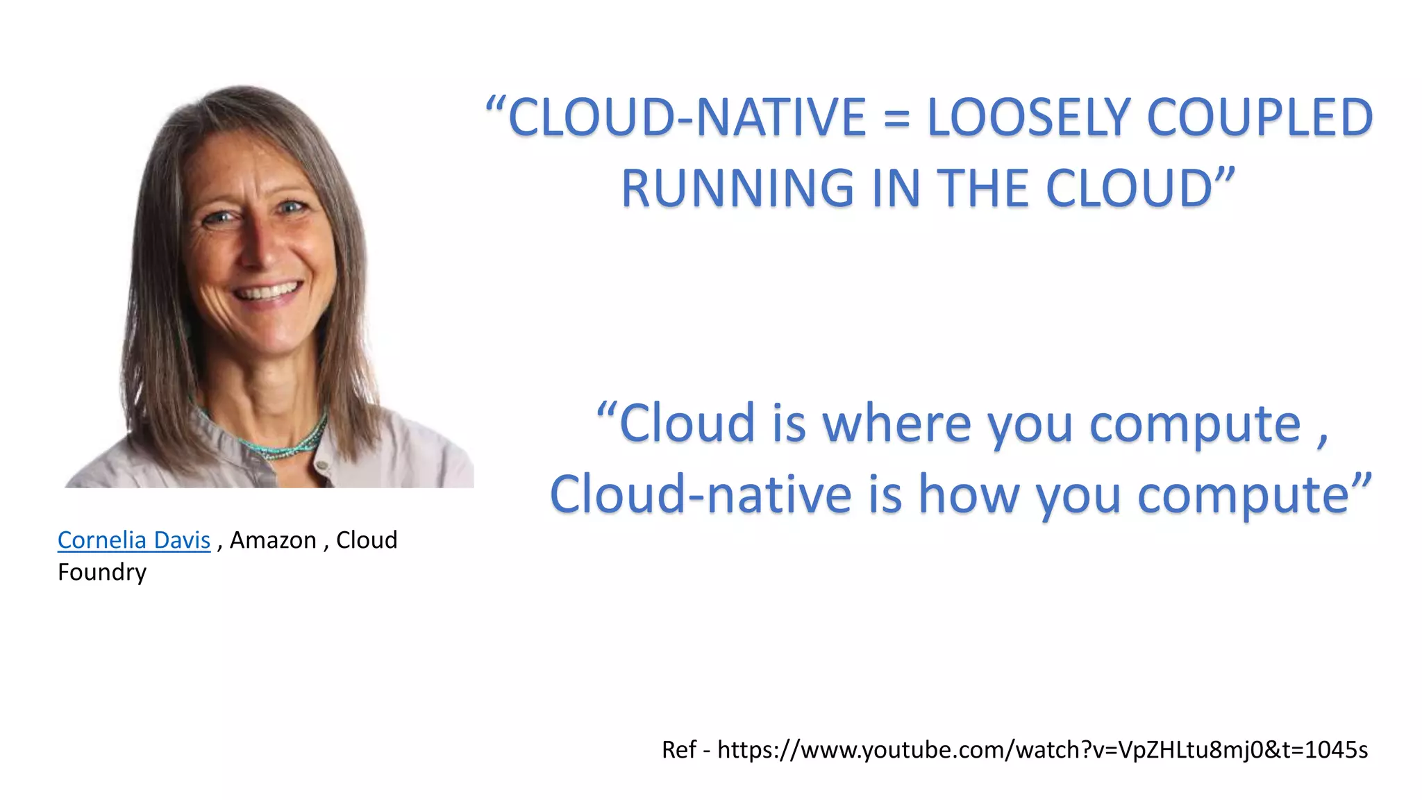 Cornelia Davis , Amazon , Cloud
Foundry
“CLOUD-NATIVE = LOOSELY COUPLED
RUNNING IN THE CLOUD”
“Cloud is where you compute ,
Cloud-native is how you compute”
Ref - https://www.youtube.com/watch?v=VpZHLtu8mj0&t=1045s
 