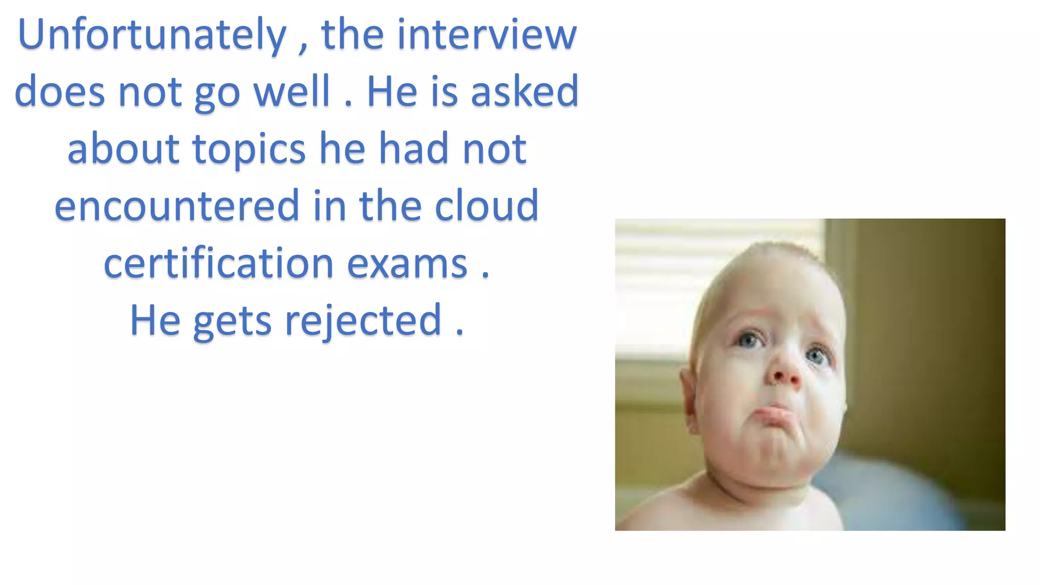 Unfortunately , the interview
does not go well . He is asked
about topics he had not
encountered in the cloud
certification exams .
He gets rejected .
 