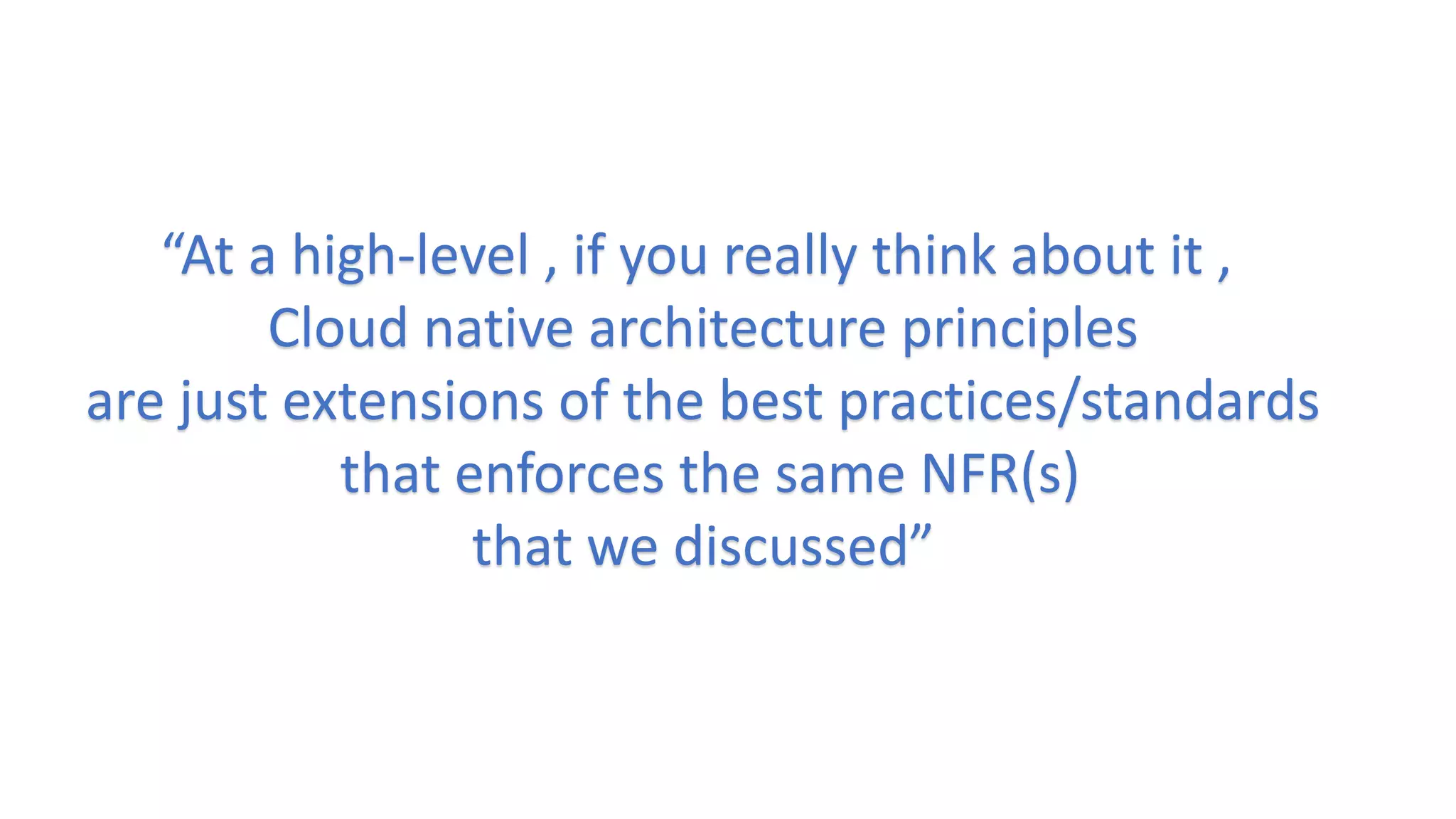 “At a high-level , if you really think about it ,
Cloud native architecture principles
are just extensions of the best practices/standards
that enforces the same NFR(s)
that we discussed”
 