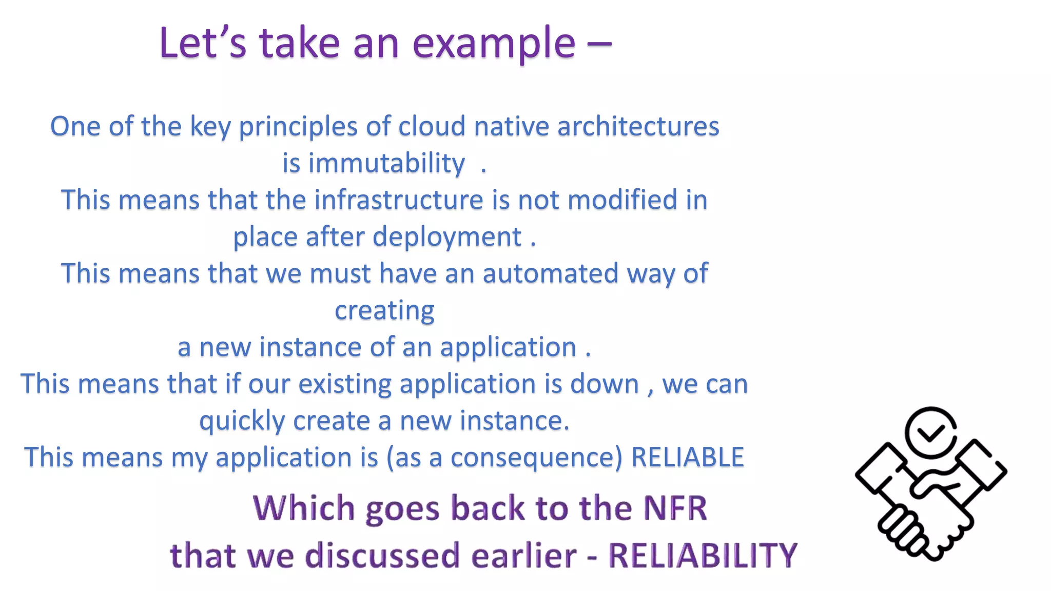 Let’s take an example –
One of the key principles of cloud native architectures
is immutability .
This means that the infrastructure is not modified in
place after deployment .
This means that we must have an automated way of
creating
a new instance of an application .
This means that if our existing application is down , we can
quickly create a new instance.
This means my application is (as a consequence) RELIABLE
 