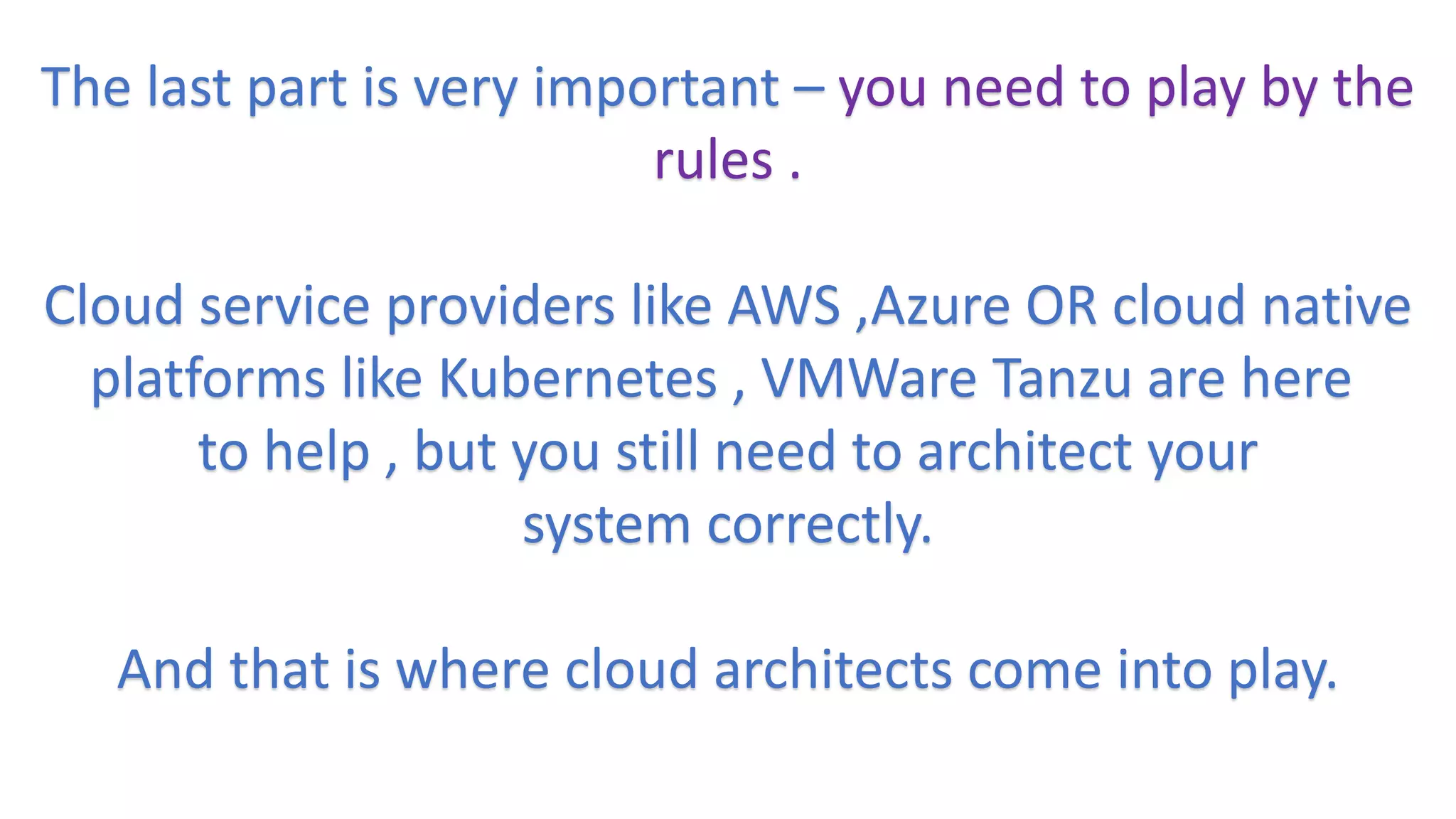 The last part is very important – you need to play by the
rules .
Cloud service providers like AWS ,Azure OR cloud native
platforms like Kubernetes , VMWare Tanzu are here
to help , but you still need to architect your
system correctly.
And that is where cloud architects come into play.
 