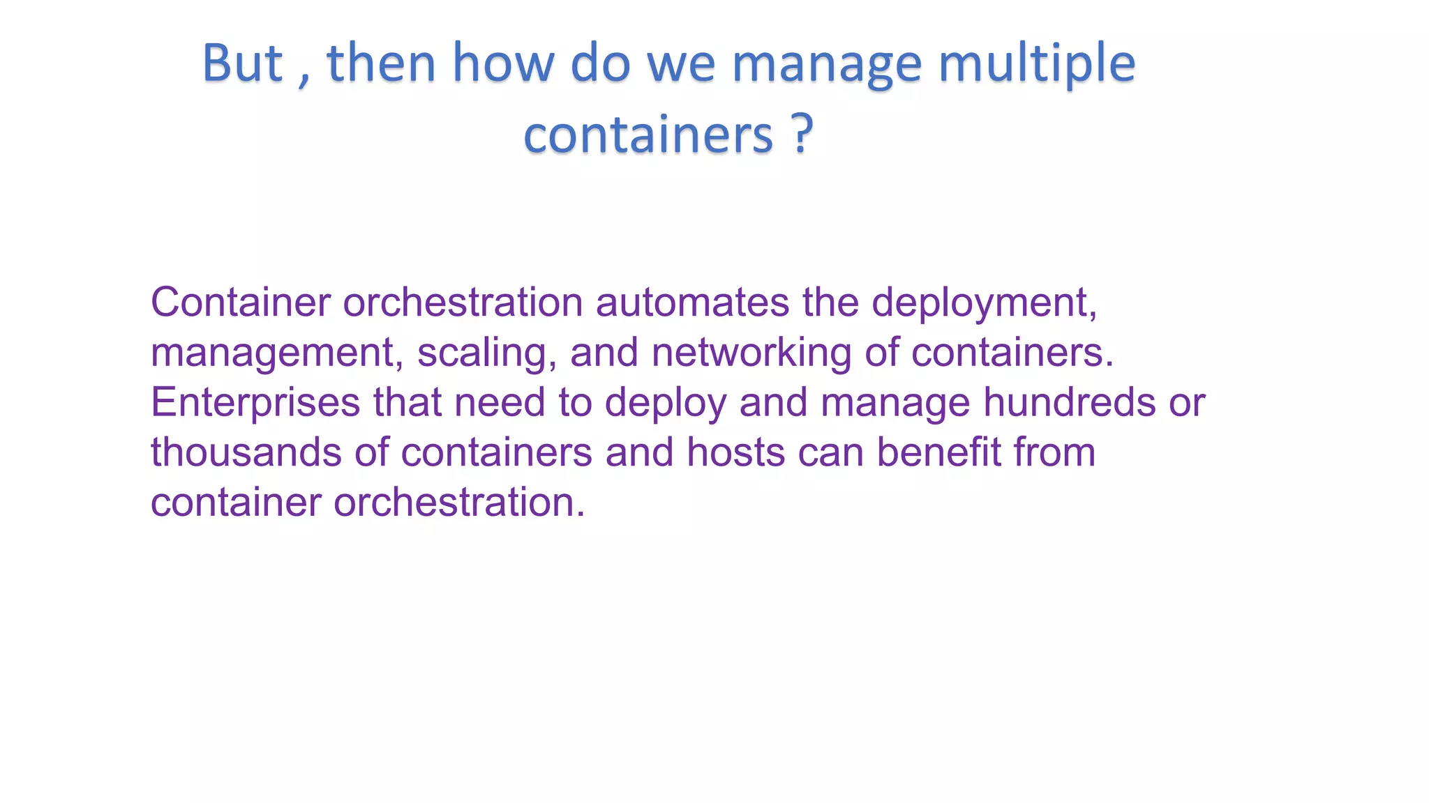 But , then how do we manage multiple
containers ?
Container orchestration automates the deployment,
management, scaling, and networking of containers.
Enterprises that need to deploy and manage hundreds or
thousands of containers and hosts can benefit from
container orchestration.
 