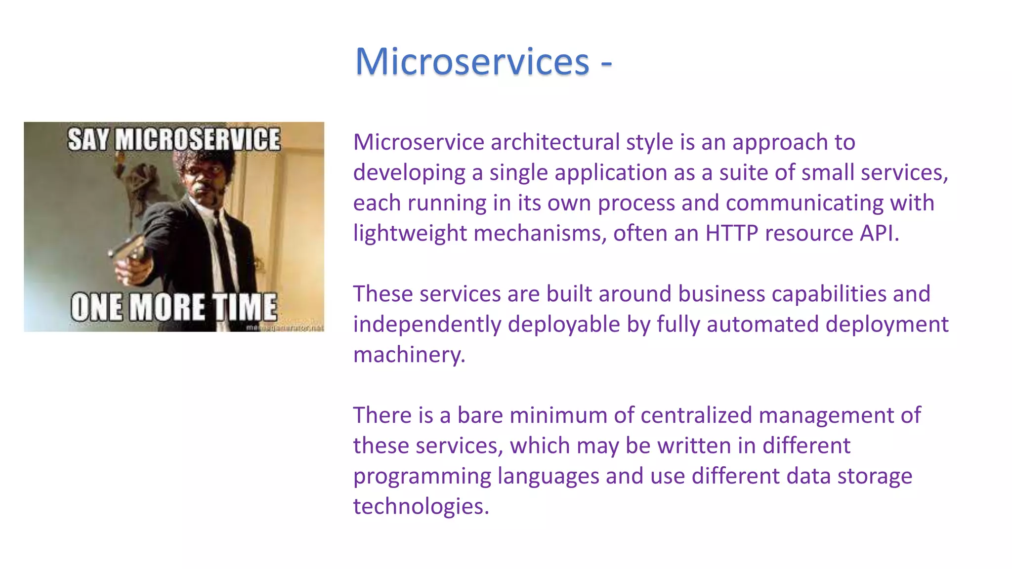 Microservices -
Microservice architectural style is an approach to
developing a single application as a suite of small services,
each running in its own process and communicating with
lightweight mechanisms, often an HTTP resource API.
These services are built around business capabilities and
independently deployable by fully automated deployment
machinery.
There is a bare minimum of centralized management of
these services, which may be written in different
programming languages and use different data storage
technologies.
 