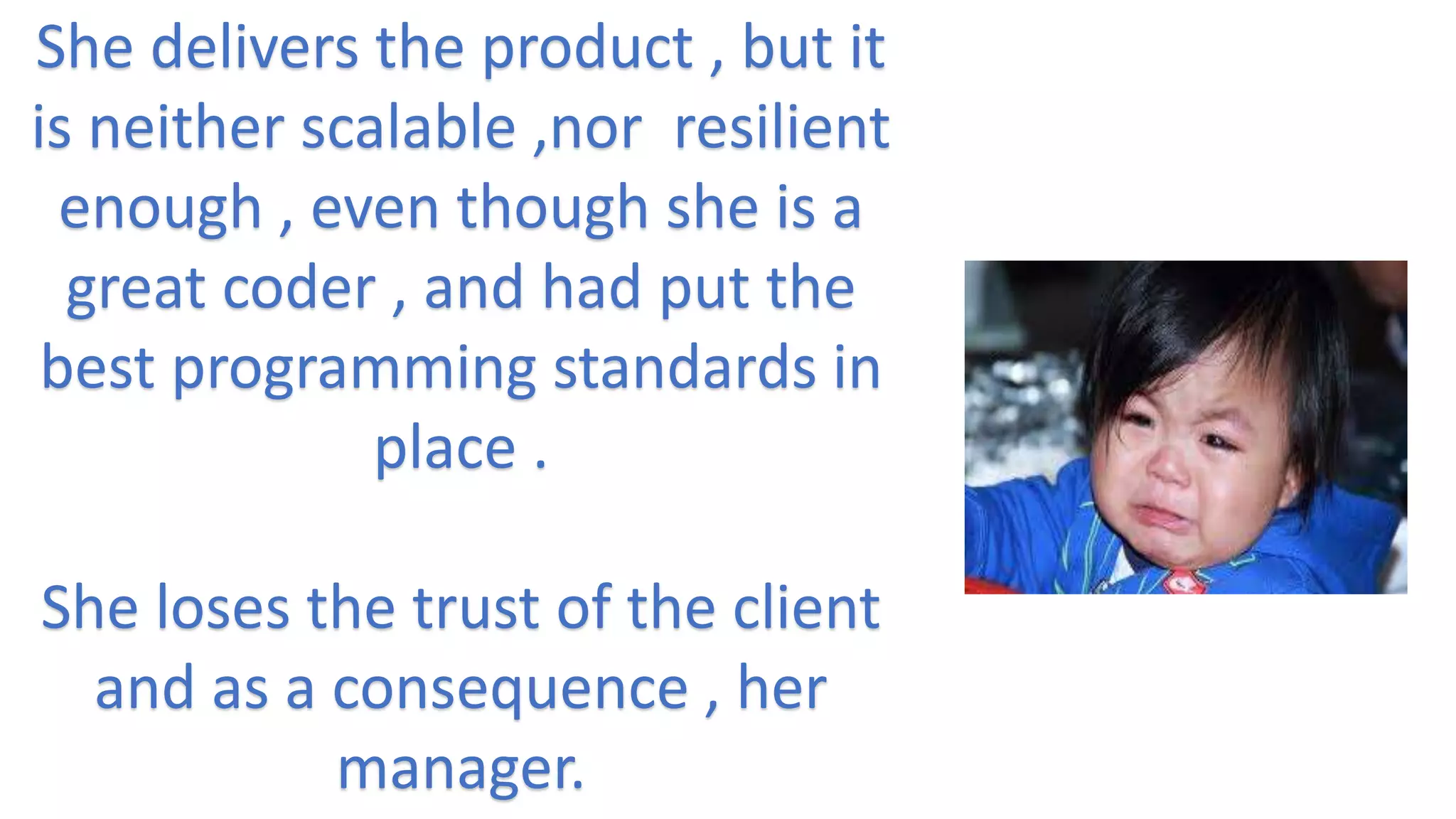 She delivers the product , but it
is neither scalable ,nor resilient
enough , even though she is a
great coder , and had put the
best programming standards in
place .
She loses the trust of the client
and as a consequence , her
manager.
 