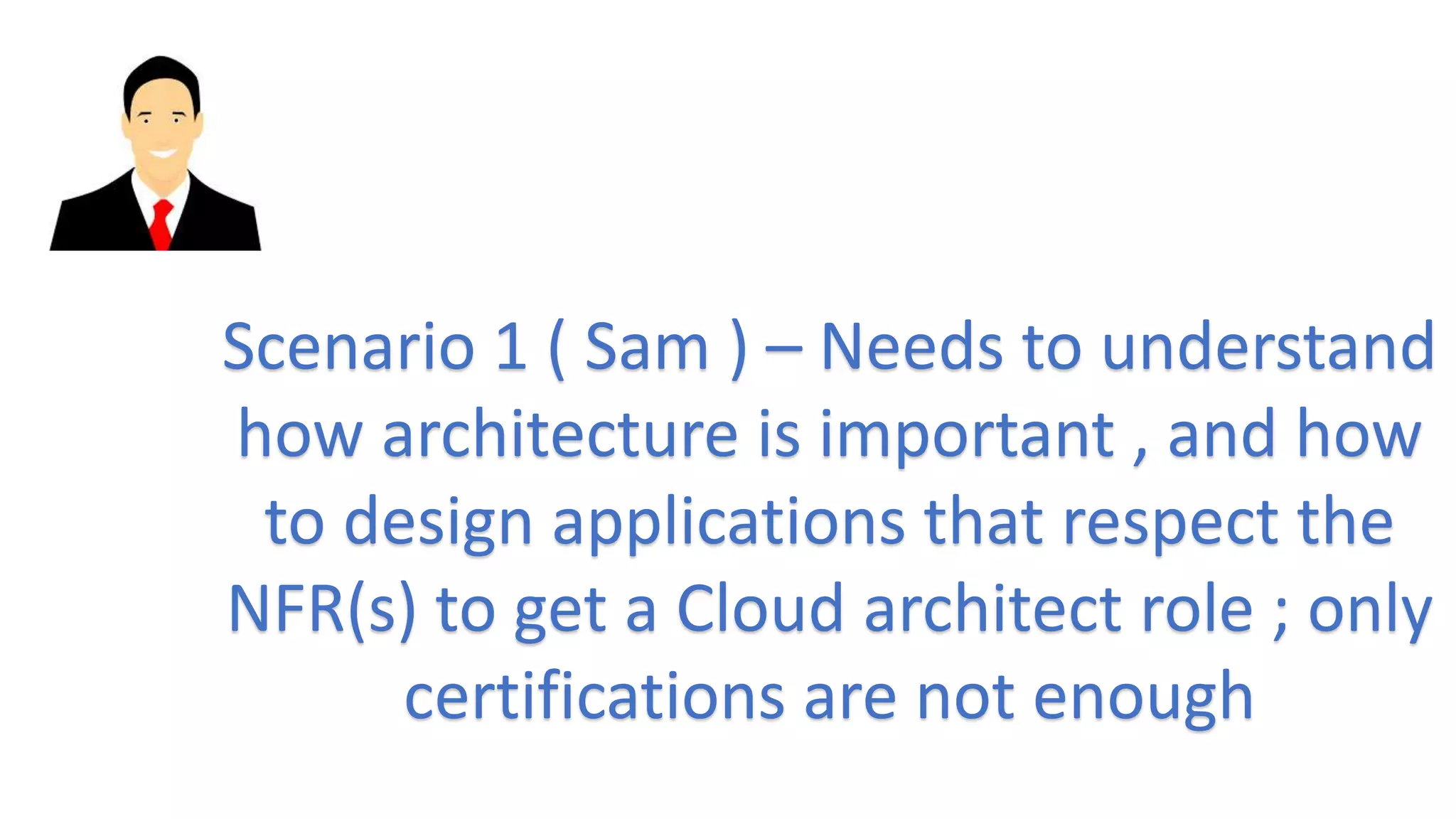 Scenario 1 ( Sam ) – Needs to understand
how architecture is important , and how
to design applications that respect the
NFR(s) to get a Cloud architect role ; only
certifications are not enough
 