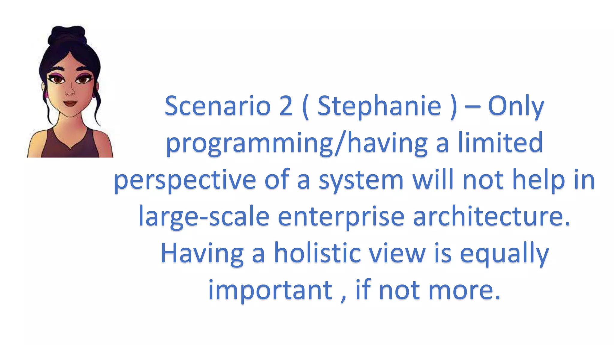 Scenario 2 ( Stephanie ) – Only
programming/having a limited
perspective of a system will not help in
large-scale enterprise architecture.
Having a holistic view is equally
important , if not more.
 
