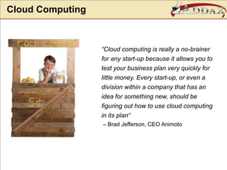 Cloud Computing“Cloud computing is really a no-brainer for any start-up because it allows you to test your business plan very quickly for little money. Every start-up, or even a division within a company that has an idea for something new, should be figuring out how to use cloud computing in its plan“ – Brad Jefferson, CEO Animoto