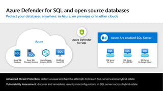 Sensitivity: Unrestricted
©Microsoft Corporation
Azure
Azure Defender for SQL and open source databases
Protect your databases anywhere: in Azure, on premises or in other clouds
Azure
Azure Synapse
Analytics (DHW)
Azure SQL
Managed Instance
Azure SQL
Database
MySQL on
Azure VM
Azure Defender
for SQL
SQL Server
On Prem
SQL Server
On AWS EC2
SQL Server
On Google Cloud
Azure Arc enabled SQL Server
Advanced Threat Protection: detect unusual and harmful attempts to breach SQL servers across hybrid estate
Vulnerability Assessment: discover and remediate security misconfigurations in SQL servers across hybrid estate
 