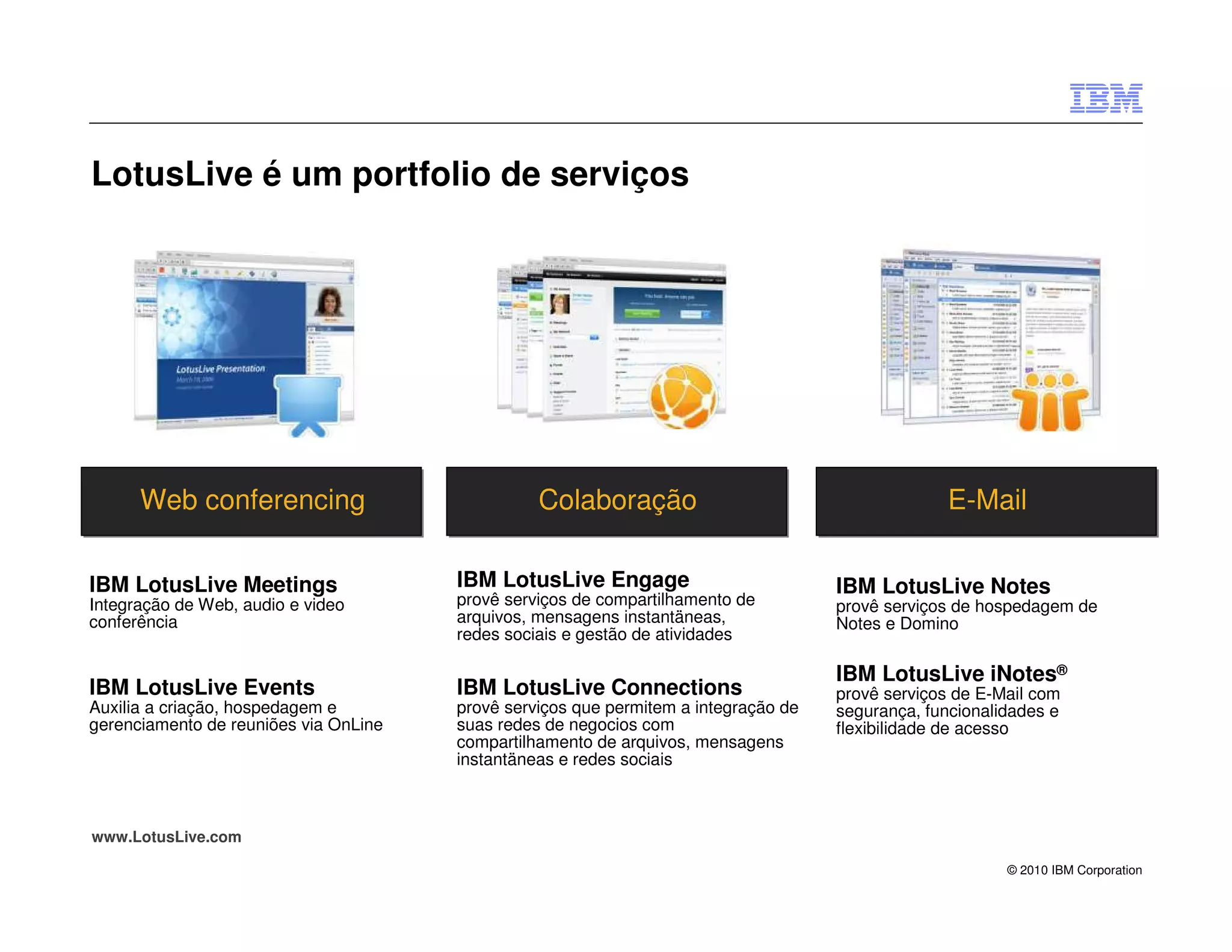 LotusLive é um portfolio de serviços




      Web conferencing                           Colaboração                                      E-Mail

IBM LotusLive Meetings                 IBM LotusLive Engage                          IBM LotusLive Notes
Integração de Web, audio e video       provê serviços de compartilhamento de         provê serviços de hospedagem de
conferência                            arquivos, mensagens instantäneas,             Notes e Domino
                                       redes sociais e gestão de atividades

                                                                                     IBM LotusLive iNotes®
IBM LotusLive Events                   IBM LotusLive Connections                     provê serviços de E-Mail com
Auxilia a criação, hospedagem e        provê serviços que permitem a integração de   segurança, funcionalidades e
gerenciamento de reuniões via OnLine   suas redes de negocios com                    flexibilidade de acesso
                                       compartilhamento de arquivos, mensagens
                                       instantäneas e redes sociais



www.LotusLive.com

                                                                                                          © 2010 IBM Corporation
 