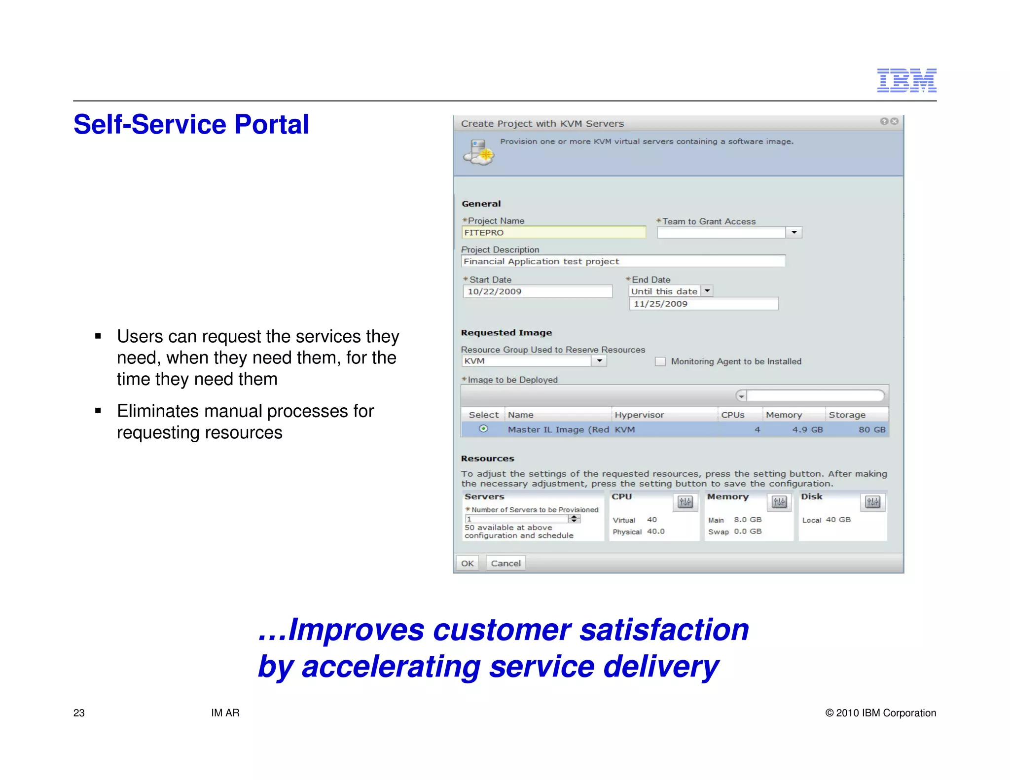 Self-Service Portal




     Users can request the services they
     need, when they need them, for the
     time they need them
     Eliminates manual processes for
     requesting resources




                        …Improves customer satisfaction
                        by accelerating service delivery
23              IM AR                                      © 2010 IBM Corporation
 