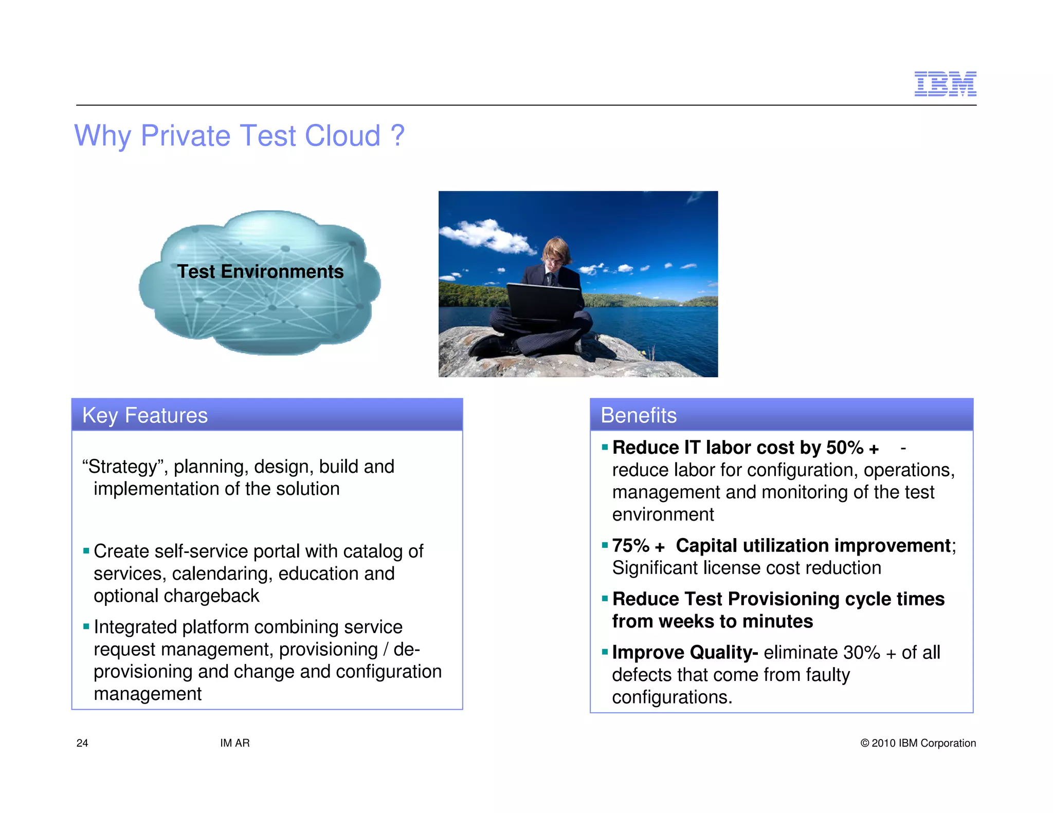 Why Private Test Cloud ?



               Test Environments




Key Features                                      Benefits
                                                   Reduce IT labor cost by 50% + -
“Strategy”, planning, design, build and            reduce labor for configuration, operations,
 implementation of the solution                    management and monitoring of the test
                                                   environment
     Create self-service portal with catalog of    75% + Capital utilization improvement;
     services, calendaring, education and          Significant license cost reduction
     optional chargeback                           Reduce Test Provisioning cycle times
     Integrated platform combining service         from weeks to minutes
     request management, provisioning / de-        Improve Quality- eliminate 30% + of all
     provisioning and change and configuration     defects that come from faulty
     management                                    configurations.

24                   IM AR                                                        © 2010 IBM Corporation
 