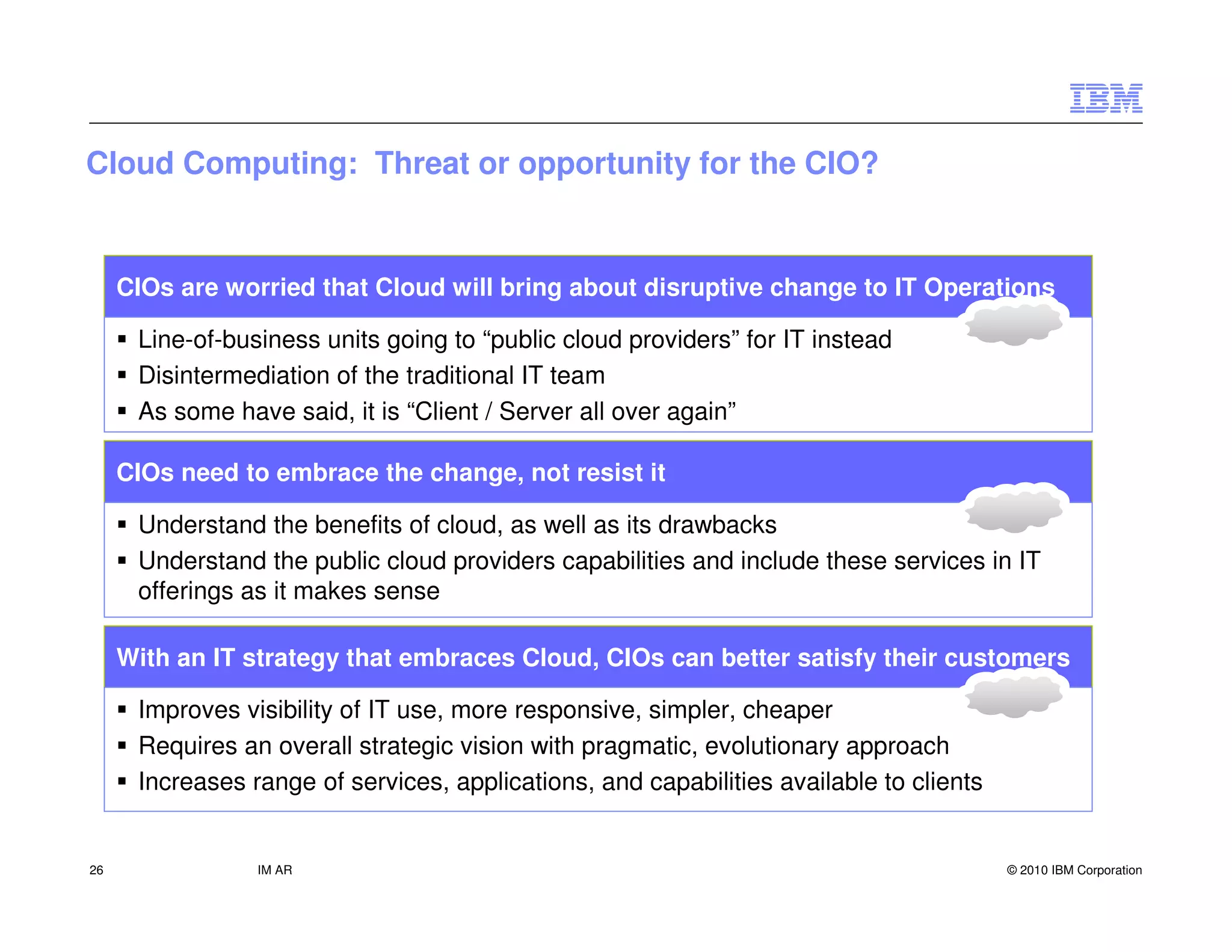 Cloud Computing: Threat or opportunity for the CIO?


     CIOs are worried that Cloud will bring about disruptive change to IT Operations

      Line-of-business units going to “public cloud providers” for IT instead
      Disintermediation of the traditional IT team
      As some have said, it is “Client / Server all over again”

     CIOs need to embrace the change, not resist it

      Understand the benefits of cloud, as well as its drawbacks
      Understand the public cloud providers capabilities and include these services in IT
      offerings as it makes sense

     With an IT strategy that embraces Cloud, CIOs can better satisfy their customers

      Improves visibility of IT use, more responsive, simpler, cheaper
      Requires an overall strategic vision with pragmatic, evolutionary approach
      Increases range of services, applications, and capabilities available to clients


26               IM AR                                                                   © 2010 IBM Corporation
 