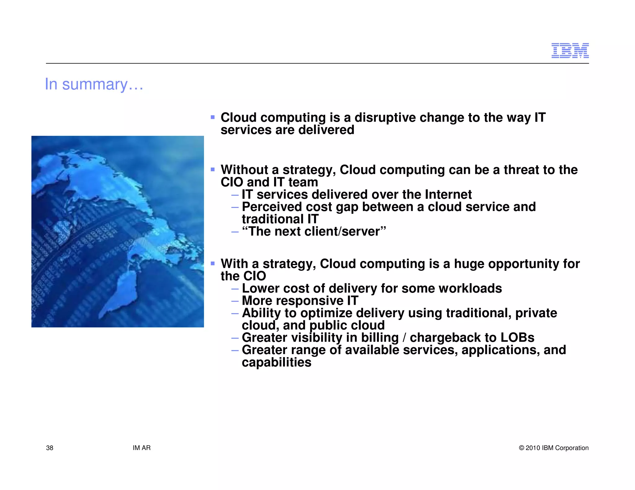 In summary…

                 Cloud computing is a disruptive change to the way IT
                 services are delivered


                 Without a strategy, Cloud computing can be a threat to the
                 CIO and IT team
                  – IT services delivered over the Internet
                  – Perceived cost gap between a cloud service and
                    traditional IT
                  – “The next client/server”

                 With a strategy, Cloud computing is a huge opportunity for
                 the CIO
                   – Lower cost of delivery for some workloads
                   – More responsive IT
                   – Ability to optimize delivery using traditional, private
                     cloud, and public cloud
                   – Greater visibility in billing / chargeback to LOBs
                   – Greater range of available services, applications, and
                     capabilities




38       IM AR                                                    © 2010 IBM Corporation
 