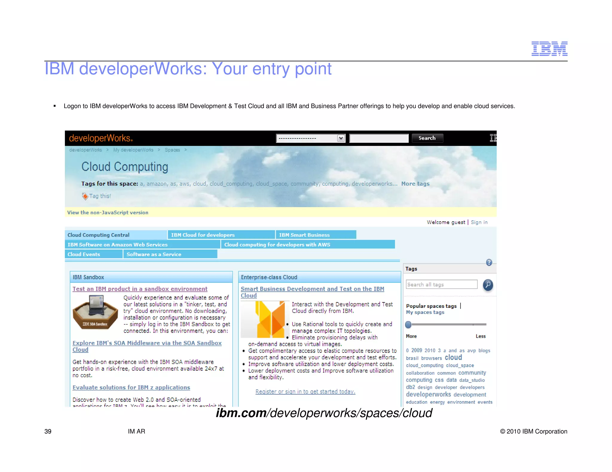 IBM developerWorks: Your entry point
     Logon to IBM developerWorks to access IBM Development & Test Cloud and all IBM and Business Partner offerings to help you develop and enable cloud services.




                                                         ibm.com/developerworks/spaces/cloud
39                         IM AR                                                                                                                           © 2010 IBM Corporation
 