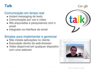 Talk
Comunicação em tempo real
   Instant messaging de texto
   Comunicação por voz e vídeo
   IMs arquivadas e pesquisáveis com o
   email
   Integrado na interface de email

Simples para implementar e gerenciar
   Não instala aplicações no cliente
   Executado dentro do web-browser
   Video disponível em qualquer dispositivo
   com uma webcam
 