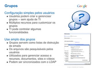 Grupos
Configuração simples pelos usuários
   Usuários podem criar e gerenciasr
   grupos -- sem ajuda de TI
   Múltiplos recursos para customizar os
   grupos
   TI pode controlar algumas
   funcionalidades

Use amplo dos grupos
   Grupos servem como listas de distruição
   de emails
   Os arquivos são pesquisáveis pelos
   usuários
   Utilizados para gerenciar acesso a
   recursos, documentos, sites e vídeos
   Podem ser sincronizados com o LDAP
 