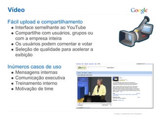 Vídeo
Fácil upload e compartilhamento
   Interface semelhante ao YouTube
   Compartilhe com usuários, grupos ou
   com a empresa inteira
   Os usuários podem comentar e votar
   Seleção de qualidade para acelerar a
   exibição

Inúmeros casos de uso
   Mensagens internas
   Comunicação executiva
   Treinamento interno
   Motivação de time
 