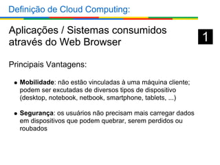 Definição de Cloud Computing:

Aplicações / Sistemas consumidos
através do Web Browser                                      1
Principais Vantagens:

  Mobilidade: não estão vinculadas à uma máquina cliente;
  podem ser excutadas de diversos tipos de dispositivo
  (desktop, notebook, netbook, smartphone, tablets, ...)

  Segurança: os usuários não precisam mais carregar dados
  em dispositivos que podem quebrar, serem perdidos ou
  roubados
 