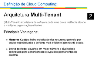 Definição de Cloud Computing:

Arquitetura Multi-Tenant                                                 2
(Multi-Tenant: arquitetura de software onde uma única instância atende
a múltiplas organizações-cliente)

Principais Vantagens:

    Menores Custos: baixa ociosidade dos recursos; gerência por
    equipe especializada e portanto mais eficiente; ganhos de escala.

    Efeito de Rede: usuários em maior número e diversidade
    contribuem para a monitoração e evolução permanentes do
    sistema.
 