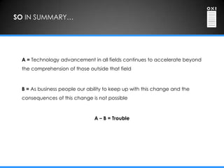 SO IN SUMMARY…




 A = Technology advancement in all fields continues to accelerate beyond
 the comprehension of those outside that field



 B = As business people our ability to keep up with this change and the
 consequences of this change is not possible



                               A – B = Trouble
 